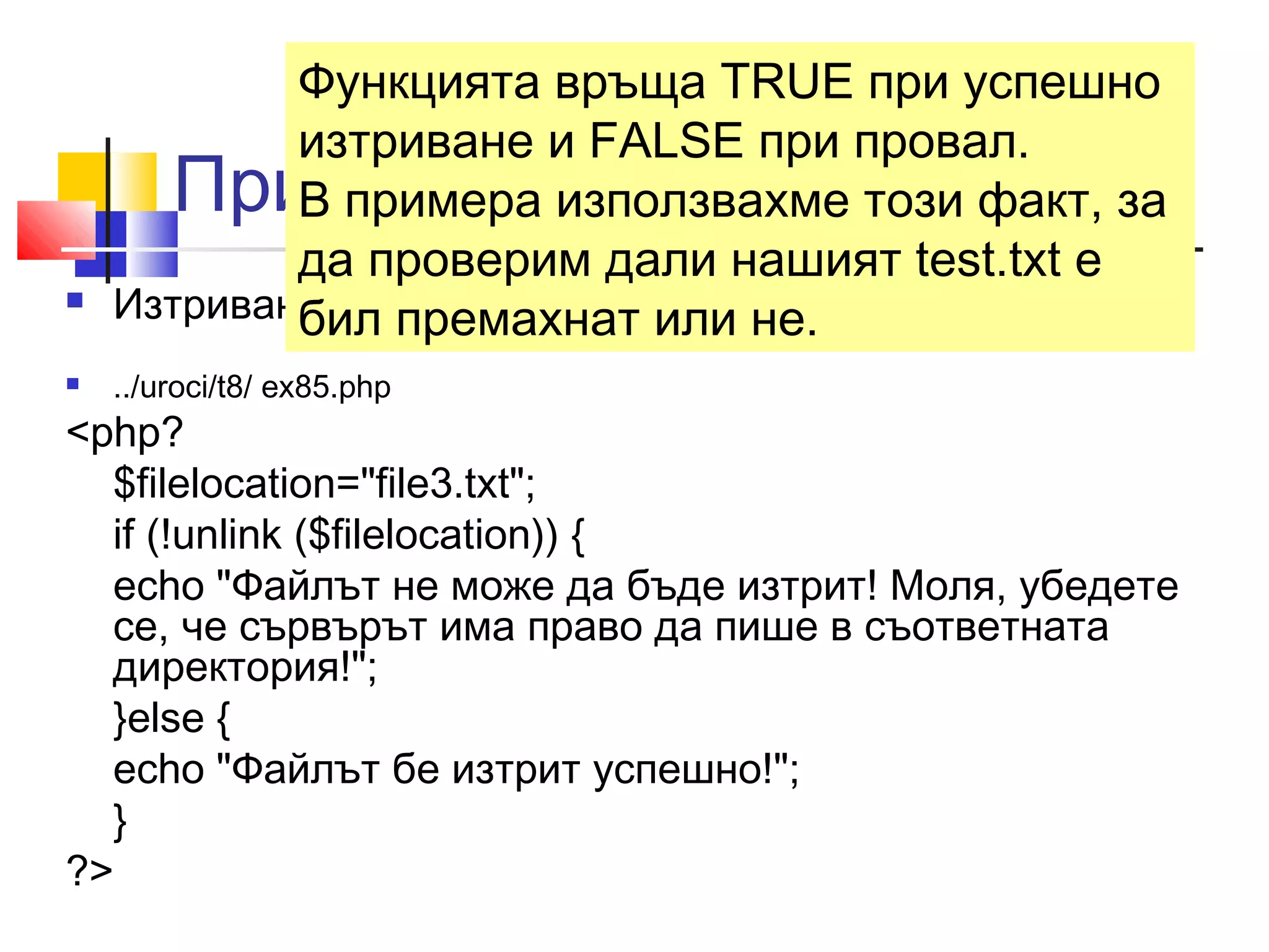Функцията връща TRUE при успешно 
изтриване и FALSE при провал. 
В примера използвахме този факт, за 
да проверим дали нашият test.txt е 
бил премахнат или не. 
Пример-unlink () 
 Изтриването на примерния файл би изглеждало така: 
 ../uroci/t8/ ex85.php 
<php? 
$filelocation="file3.txt"; 
if (!unlink ($filelocation)) { 
echo "Файлът не може да бъде изтрит! Моля, убедете 
се, че сървърът има право да пише в съответната 
директория!"; 
}else { 
echo "Файлът бе изтрит успешно!"; 
} 
?> 
 