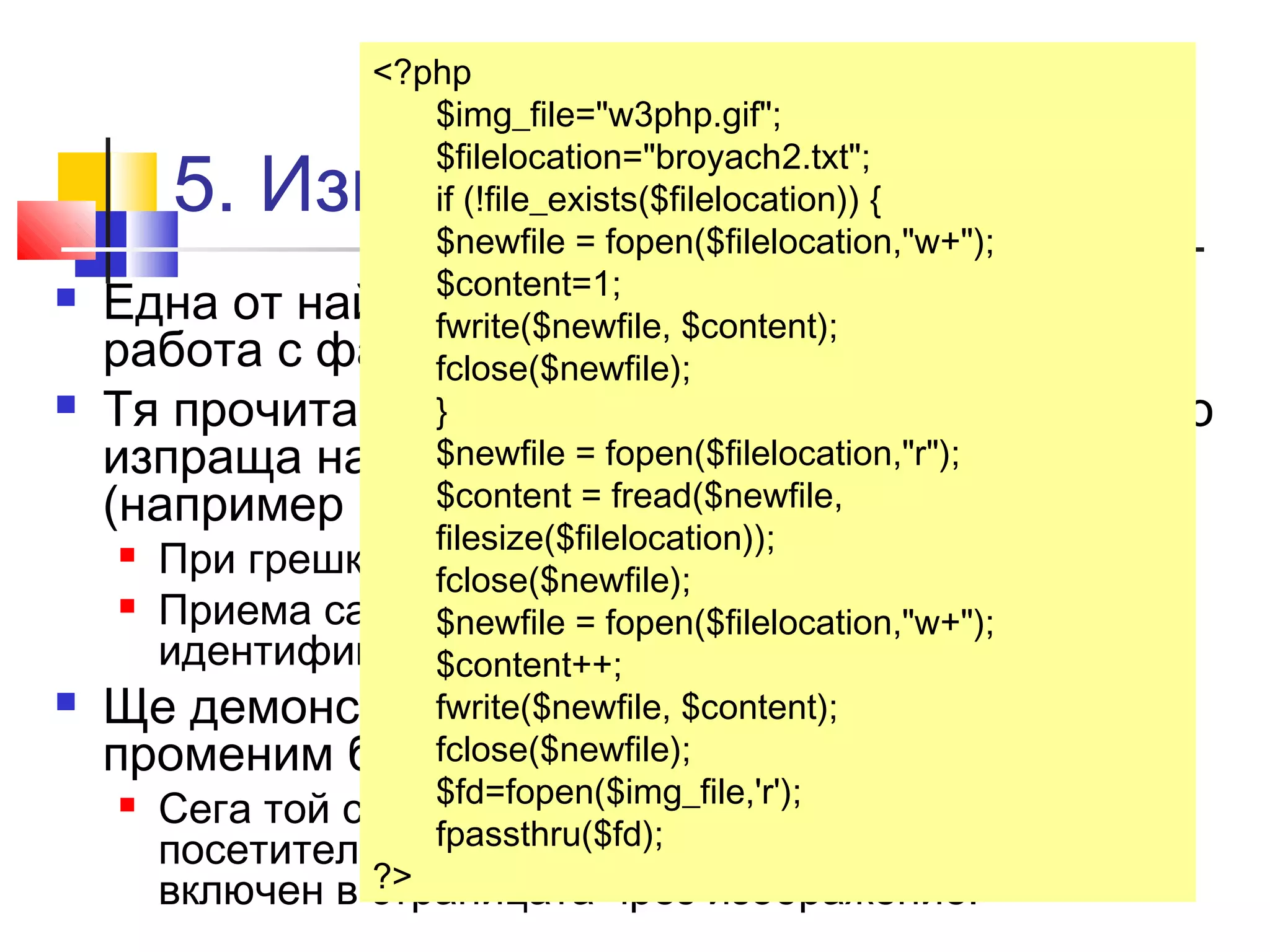 <?php 
$img_file="w3php.gif"; 
$filelocation="broyach2.txt"; 
if (!file_exists($filelocation)) { 
$newfile = fopen($filelocation,"w+"); 
$content=1; 
fwrite($newfile, $content); 
fclose($newfile); 
} 
$newfile = fopen($filelocation,"r"); 
$content = fread($newfile, 
filesize($filelocation)); 
fclose($newfile); 
$newfile = fopen($filelocation,"w+"); 
$content++; 
fwrite($newfile, $content); 
fclose($newfile); 
$fd=fopen($img_file,'r'); 
fpassthru($fd); 
5. Изпращане на файл 
 Една от най-често употребяваните функции за 
работа с файлове в PHP е fpassthru (). 
 Тя прочита съдържанието на отворен файл и го 
изпраща направо към изхода на приложението 
(например към браузъра). 
 При грешка връща FALSE. 
 Приема само един аргумент - файловият 
идентификатор, върнат от fopen(). 
 Ще демонстрираме действието й, като 
променим брояча от горния пример. 
 Сега той само ще записва, но няма да показва на 
посетителите броя на посещенията. А ще бъде 
включен в страницата ?> 
чрез изображение. 
 