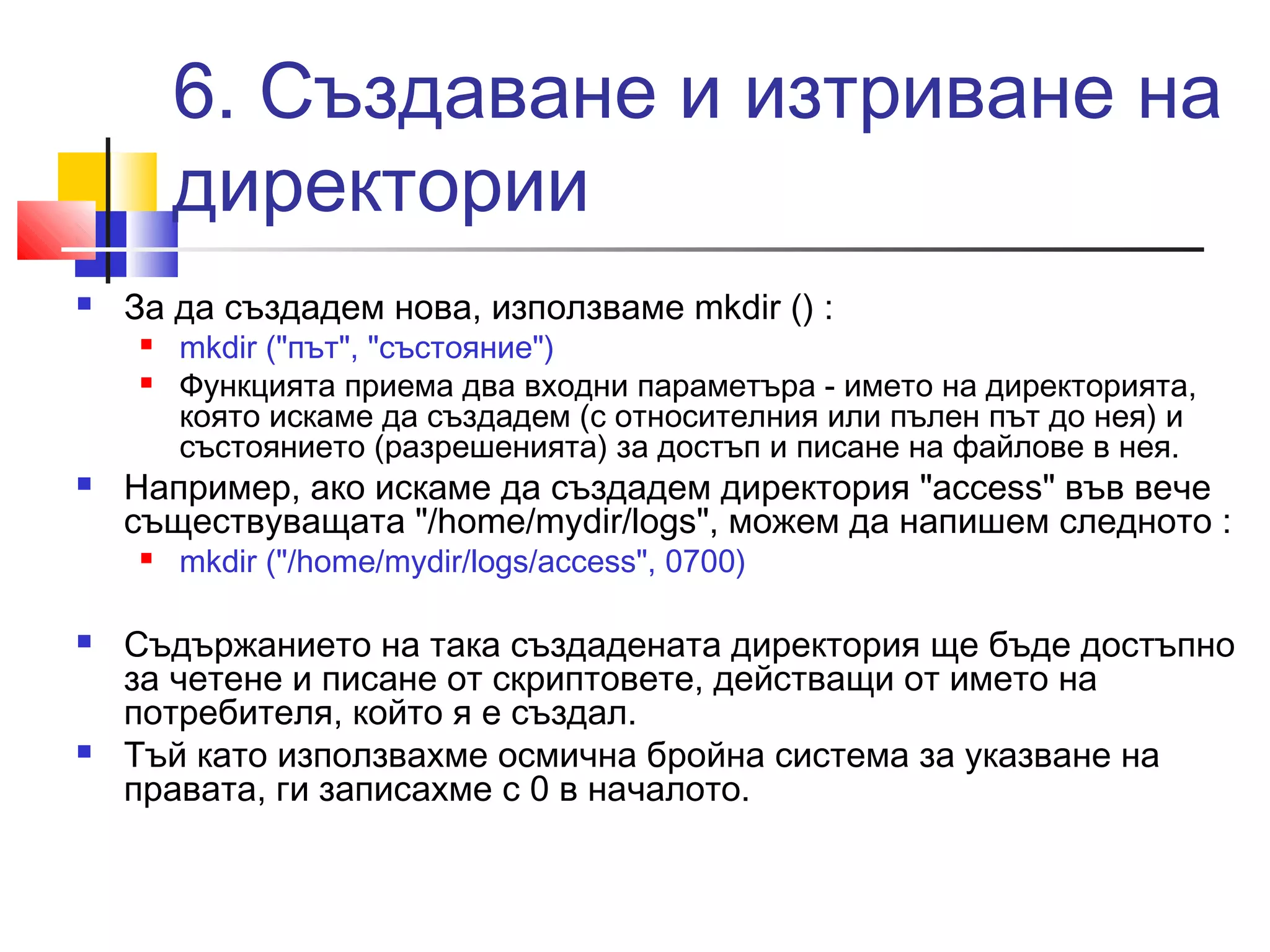 6. Създаване и изтриване на 
директории 
 За да създадем нова, използваме mkdir () : 
 mkdir ("път", "състояние") 
 Функцията приема два входни параметъра - името на директорията, 
която искаме да създадем (с относителния или пълен път до нея) и 
състоянието (разрешенията) за достъп и писане на файлове в нея. 
 Например, ако искаме да създадем директория "access" във вече 
съществуващата "/home/mydir/logs", можем да напишем следното : 
 mkdir ("/home/mydir/logs/access", 0700) 
 Съдържанието на така създадената директория ще бъде достъпно 
за четене и писане от скриптовете, действащи от името на 
потребителя, който я е създал. 
 Тъй като използвахме осмична бройна система за указване на 
правата, ги записахме с 0 в началото. 
 