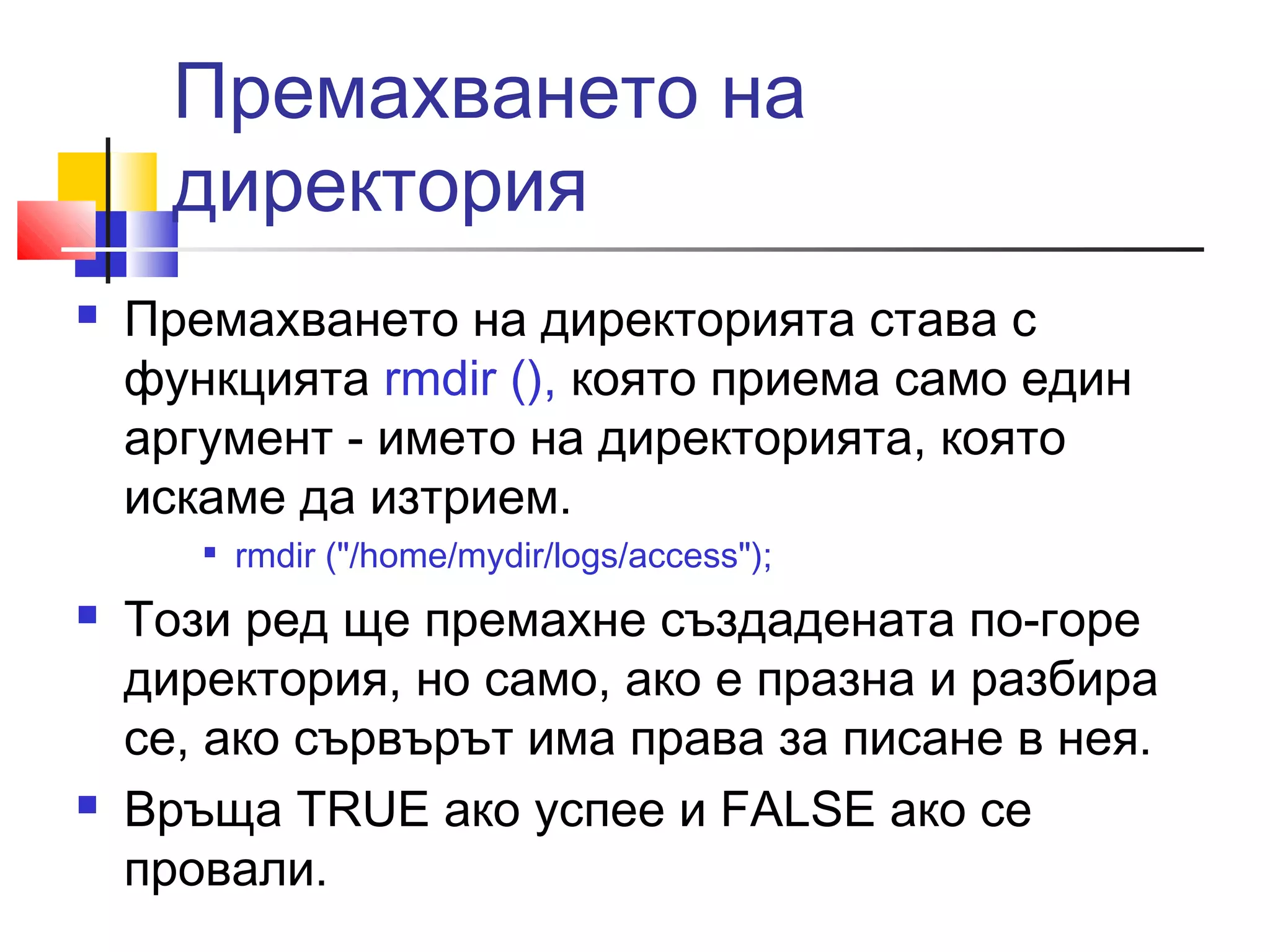 Премахването на 
директория 
 Премахването на директорията става с 
функцията rmdir (), която приема само един 
аргумент - името на директорията, която 
искаме да изтрием. 
 rmdir ("/home/mydir/logs/access"); 
 Този ред ще премахне създадената по-горе 
директория, но само, ако е празна и разбира 
се, ако сървърът има права за писане в нея. 
 Връща TRUE ако успее и FALSE ако се 
провали. 

