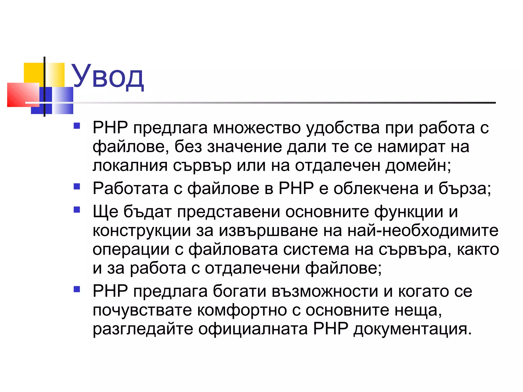 Увод 
 PHP предлага множество удобства при работа с 
файлове, без значение дали те се намират на 
локалния сървър или на отдалечен домейн; 
 Работата с файлове в PHP е облекченa и бързa; 
 Ще бъдат представени основните функции и 
конструкции за извършване на най-необходимите 
операции с файловата система на сървъра, както 
и за работа с отдалечени файлове; 
 PHP предлага богати възможности и когато се 
почувствате комфортно с основните неща, 
разгледайте официалната PHP документация. 
 