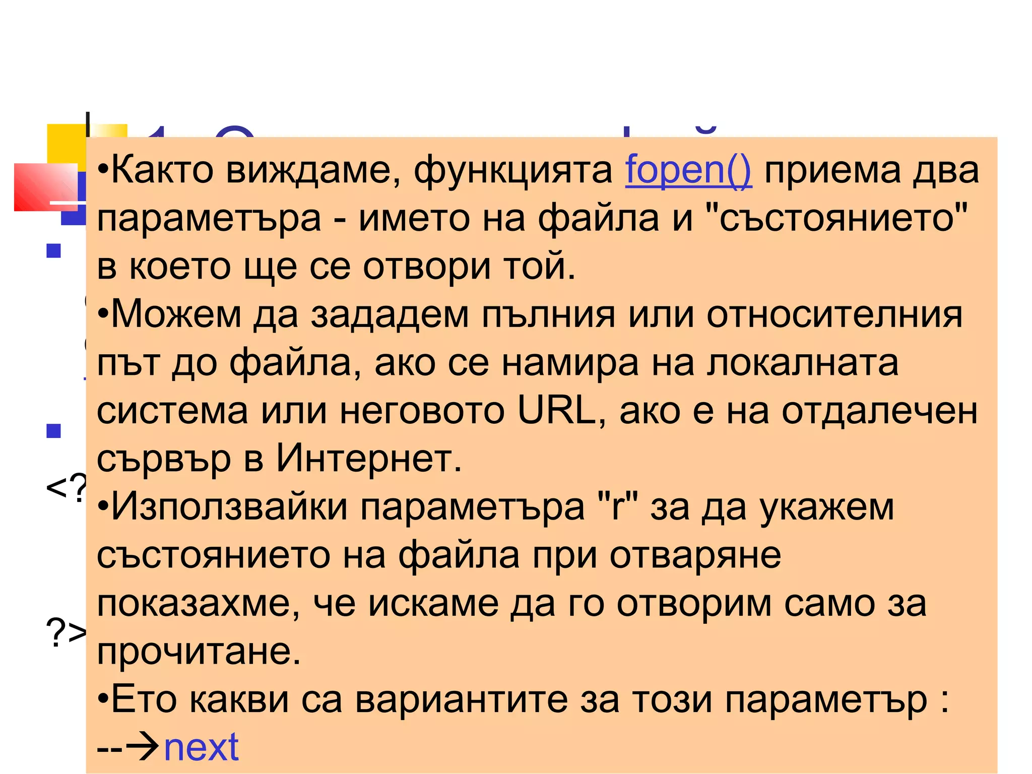 1. Отваряне на файл 
•Както виждаме, функцията fopen() приема два 
параметъра - името на файла и "състоянието" 
в което ще се отвори той. 
•Можем да зададем пълния или относителния 
път до файла, ако се намира на локалната 
система или неговото URL, ако е на отдалечен 
сървър в Интернет. 
•Използвайки параметъра "r" за да укажем 
състоянието на файла при отваряне 
показахме, че искаме да го отворим само за 
прочитане. 
•Ето какви са вариантите за този параметър : 
--next 
 Преди да направим каквото и да било със 
съдържанието на един файл, трябва да го 
отворим. Можем да направим това с функцията 
fopen(); 
 ../uroci/t8/ ex81.php 
<?php 
$filename ='file1.txt'; 
$fp=fopen($filename,"rb") or exit("Unable to open file!"); 
?> 
 