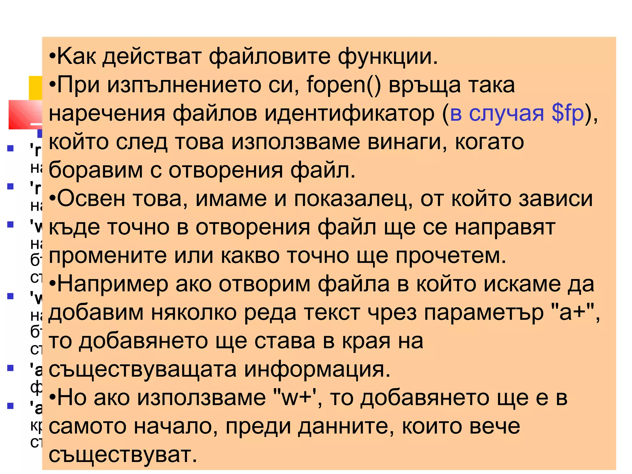 •Kак действат файловите функции. 
•При fopen($изпълнението filename,"си, fopen() r") 
връща така 
наречения файлов идентификатор (в случая $fp), 
който след това използваме винаги, когато 
боравим с отворения файл. 
•Освен това, имаме и показалец, от който зависи 
къде точно в отворения файл ще се направят 
промените или какво точно ще прочетем. 
•Например ако отворим файла в който искаме да 
добавим няколко реда текст чрез параметър "а+", 
то добавянето ще става в края на 
съществуващата информация. 
•Но ако използваме "w+', то добавянето ще е в 
самото начало, преди данните, които вече 
съществуват. 
 'r' - отваря файла само за четене, като поставя показалеца в 
началото му; 
 'r+' - отваря файла за четене и записване, като поставя показалеца в 
началото му; 
 'w' - отваря файла само за писане, като поставя показалеца в 
началото му. Ако такъв файл съществува, цялото му съдържание ще 
бъде унищожено, ако не съществува - парсерът ще опита да го 
създаде. 
 'w+' - отваря файла за четене и писане, като поставя показалеца в 
началото му. Ако такъв файл съществува, цялото му съдържание ще 
бъде унищожено, ако не съществува - парсерът ще опита да го 
създаде. 
 'a' - отваря файла само за писане, като поставя показалеца в края на 
файла. Ако не съществува такъв файл ще се опита да го създаде. 
 'a+' - отваря файла за четене и писане, като поставя показалеца в 
края на файла. Ако не съществува такъв файл ще се опита да го 
създаде. 
 