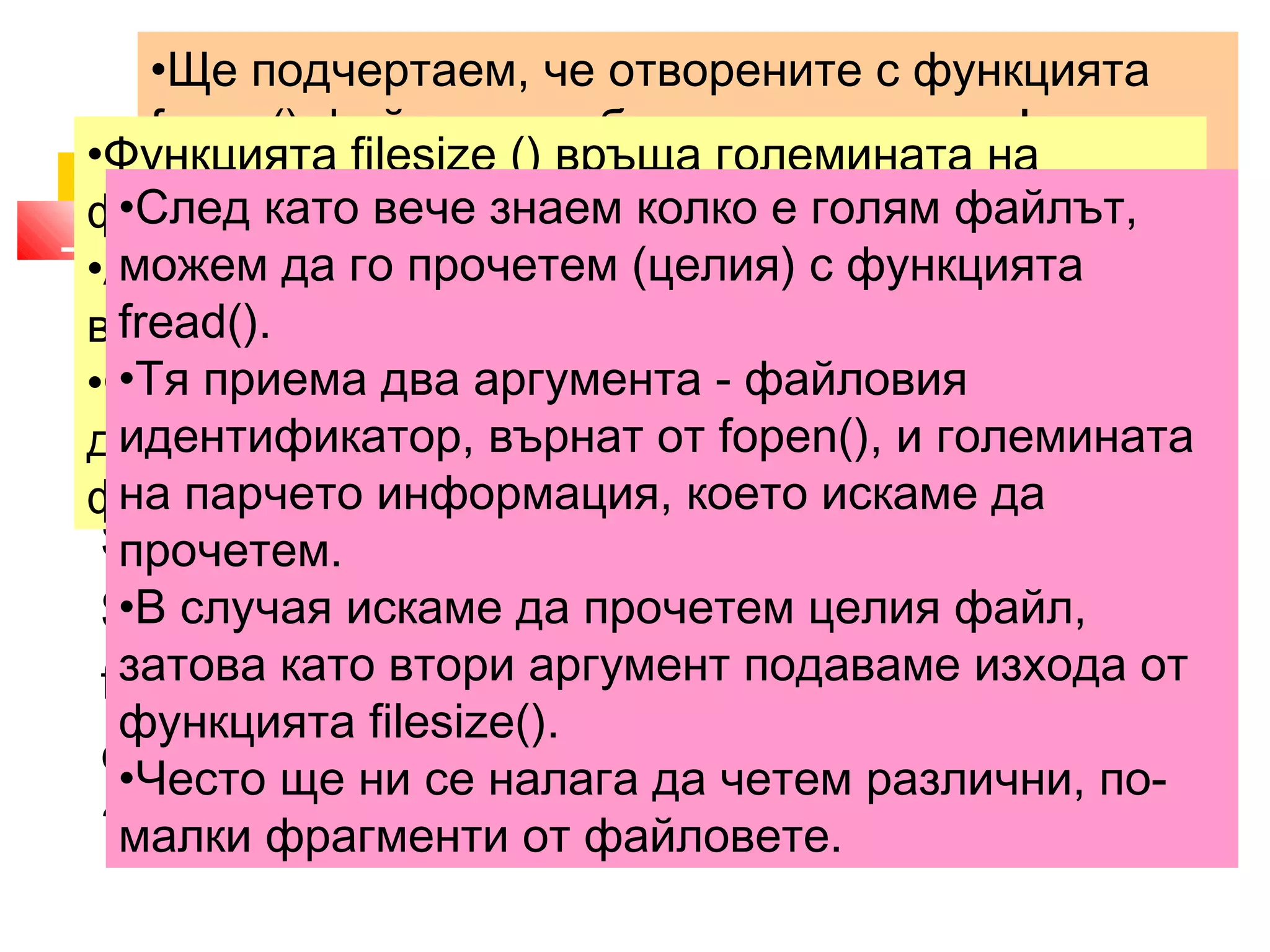 •Ще подчертаем, че отворените с функцията 
fopen() файлове трябва да се затварят! 
•За целта се използва функцията fclose (), която 
приема като параметър идентификатора на 
файла, който искаме да затворим. 
•Функцията файла 2. filesize () връща големината в Прочитане байтове. 
на файла 
на 
•Ако по някаква причина не успее да се изпълни, 
връща FALSE. 
•Файлът, чиято големина ни интересува, трябва 
да се намира във файловата система, защото 
функцията не работи с URL. 
•След като вече знаем колко е голям файлът, 
можем да го прочетем (целия) с функцията 
fread(). 
•Тя приема два аргумента - файловия 
идентификатор, върнат от fopen(), и големината 
на парчето информация, което искаме да 
прочетем. 
•В случая искаме да прочетем целия файл, 
затова като втори аргумент подаваме изхода от 
функцията filesize(). 
•Често ще ни се налага да четем различни, по- 
малки фрагменти от файловете. 
<?php 
$filename = 'file1.txt'; 
$fp = fopen($filename, "r"); 
$string = fread($fp,filesize($filename)); 
fclose($fp); 
echo $string; 
?> 
 