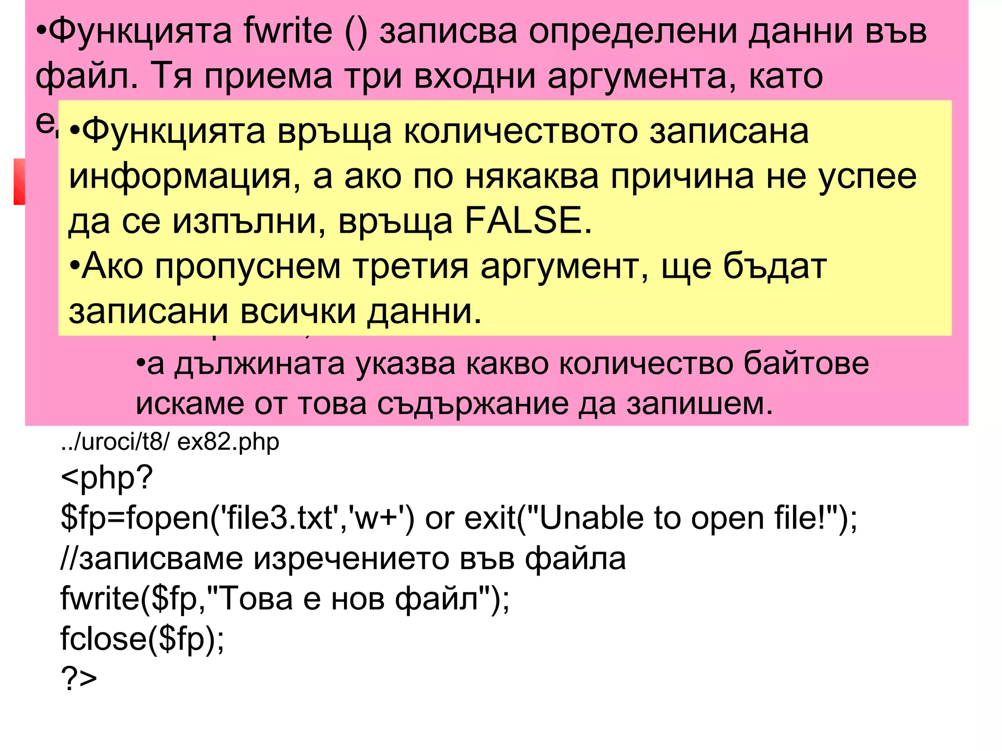 •Функцията fwrite () записва определени данни във 
файл. Тя приема три входни аргумента, като 
единият не е задължителен. 
3. Добавяне на съдържание 
във файл 
•Функцията връща количеството записана 
информация, •fwrite ( файлов а идентификатор, ако по някаква низ причина [, дължина]) 
не успее 
да се изпълни, връща FALSE. 
•Ако пропуснем третия аргумент, ще бъдат 
записани всички данни. 
•Файловият идентификатор се получава чрез ф 
ункцията fopen (), 
•низът е съдържанието, което искаме да запишем 
във файла, 
•а дължината указва какво количество байтове 
искаме от това съдържание да запишем. 
 PHP ни предоставя няколко възможности за добавяне 
на съдържание във файл, в зависимост от конкретната 
необходимост. 
 Нека първо е създаден файл, който да съдържа 
изречението "Това е нов файл". 
../uroci/t8/ ex82.php 
<php? 
$fp=fopen('file3.txt','w+') or exit("Unable to open file!"); 
//записваме изречението във файла 
fwrite($fp,"Това е нов файл"); 
fclose($fp); 
?> 
 