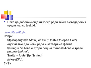  Нека да добавим още няколко реда текст в създадения 
преди малко test.txt. 
../uroci/t8/ ex83.php 
<php? 
$fp=fopen('file3.txt','a') or exit("Unable to open file!"); 
//добавяме два нови реда и затваряме файла 
$string = "nТова е втори ред на файлаnТова е трети 
ред на файла"; 
$write = fputs($fp, $string); 
//close($fp); 
?>?> 
 