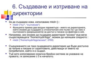 6. Създаване и изтриване на 
директории 
 За да създадем нова, използваме mkdir () : 
 mkdir ("път", "състояние") 
 Функцията приема два входни параметъра - името на директорията, 
която искаме да създадем (с относителния или пълен път до нея) и 
състоянието (разрешенията) за достъп и писане на файлове в нея. 
 Например, ако искаме да създадем директория "access" във вече 
съществуващата "/home/mydir/logs", можем да напишем следното : 
 mkdir ("/home/mydir/logs/access", 0700) 
 Съдържанието на така създадената директория ще бъде достъпно 
за четене и писане от скриптовете, действащи от името на 
потребителя, който я е създал. 
 Тъй като използвахме осмична бройна система за указване на 
правата, ги записахме с 0 в началото. 
 