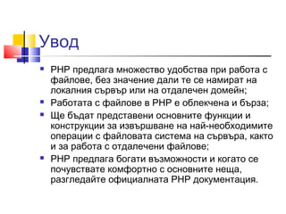 Увод 
 PHP предлага множество удобства при работа с 
файлове, без значение дали те се намират на 
локалния сървър или на отдалечен домейн; 
 Работата с файлове в PHP е облекченa и бързa; 
 Ще бъдат представени основните функции и 
конструкции за извършване на най-необходимите 
операции с файловата система на сървъра, както 
и за работа с отдалечени файлове; 
 PHP предлага богати възможности и когато се 
почувствате комфортно с основните неща, 
разгледайте официалната PHP документация. 
 