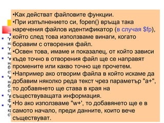 •Kак действат файловите функции. 
•При fopen($изпълнението filename,"си, fopen() r") 
връща така 
наречения файлов идентификатор (в случая $fp), 
който след това използваме винаги, когато 
боравим с отворения файл. 
•Освен това, имаме и показалец, от който зависи 
къде точно в отворения файл ще се направят 
промените или какво точно ще прочетем. 
•Например ако отворим файла в който искаме да 
добавим няколко реда текст чрез параметър "а+", 
то добавянето ще става в края на 
съществуващата информация. 
•Но ако използваме "w+', то добавянето ще е в 
самото начало, преди данните, които вече 
съществуват. 
 'r' - отваря файла само за четене, като поставя показалеца в 
началото му; 
 'r+' - отваря файла за четене и записване, като поставя показалеца в 
началото му; 
 'w' - отваря файла само за писане, като поставя показалеца в 
началото му. Ако такъв файл съществува, цялото му съдържание ще 
бъде унищожено, ако не съществува - парсерът ще опита да го 
създаде. 
 'w+' - отваря файла за четене и писане, като поставя показалеца в 
началото му. Ако такъв файл съществува, цялото му съдържание ще 
бъде унищожено, ако не съществува - парсерът ще опита да го 
създаде. 
 'a' - отваря файла само за писане, като поставя показалеца в края на 
файла. Ако не съществува такъв файл ще се опита да го създаде. 
 'a+' - отваря файла за четене и писане, като поставя показалеца в 
края на файла. Ако не съществува такъв файл ще се опита да го 
създаде. 
 