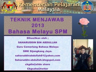 TEKNIK MENJAWAB
2013
Bahasa Melayu SPM
Dihasilkan oleh ;
SAHARUDDIN BIN ABDULLAH
Guru Cemerlang Bahasa Melayu
SMK Sijangkang Jaya.
saharuddinabdullah81@yahoo.com
Saharuddin-abdullah.blogspot.com
ckgdin@slide share
Ckgsaha@twiter
 