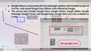 ● Google Sites is a structured wiki and web page creation tool included as part of
the free, web-based Google Docs Editors suite offered by Google.
● The service also includes Google Docs, Google Sheets, Google Slides, Google
Drawings, Google Forms, and Google Keep. Google Sites was only available as
a web.
sites.google.com
 