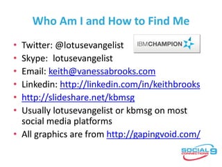 Who Am I and How to Find Me
• Twitter: @lotusevangelist
• Skype: lotusevangelist
• Email: keith@vanessabrooks.com
• Linkedin: http://linkedin.com/in/keithbrooks
• http://slideshare.net/kbmsg
• Usually lotusevangelist or kbmsg on most
social media platforms
• All graphics are from http://gapingvoid.com/