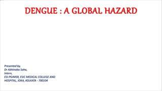 DENGUE : A GLOBAL HAZARD
Presented by,
Dr Abhinaba Saha,
Intern,
ESI-PGIMSR, ESIC MEDICAL COLLEGE AND
HOSPITAL, JOKA, KOLKATA - 700104
 