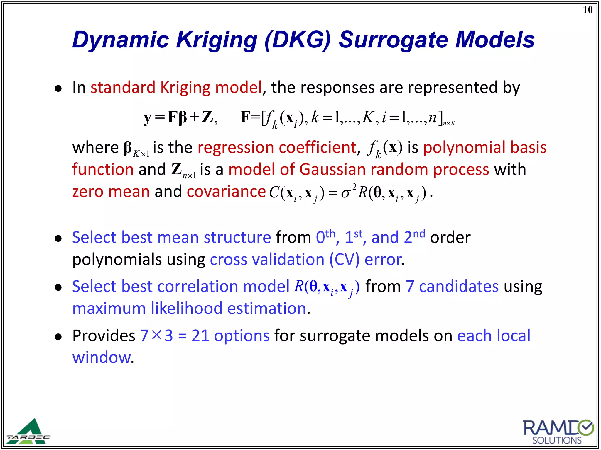 10
Dynamic Kriging (DKG) Surrogate Models
● In standard Kriging model, the responses are represented by
where is the regression coefficient, is polynomial basis
function and is a model of Gaussian random process with
zero mean and covariance .
● Select best mean structure from 0th, 1st, and 2nd order
polynomials using cross validation (CV) error.
● Select best correlation model from 7 candidates using
maximum likelihood estimation.
● Provides 7×3 = 21 options for surrogate models on each local
window.
( , , )i jR θ x x
( )k
f x
, =[ ( ), 1,..., , 1,..., ]n Kik
f k K i n ×= =y =Fβ+Z F x
2
( , ) ( , , )i j i jC Rσ=x x θ x x
1K×β
1n×Z
 