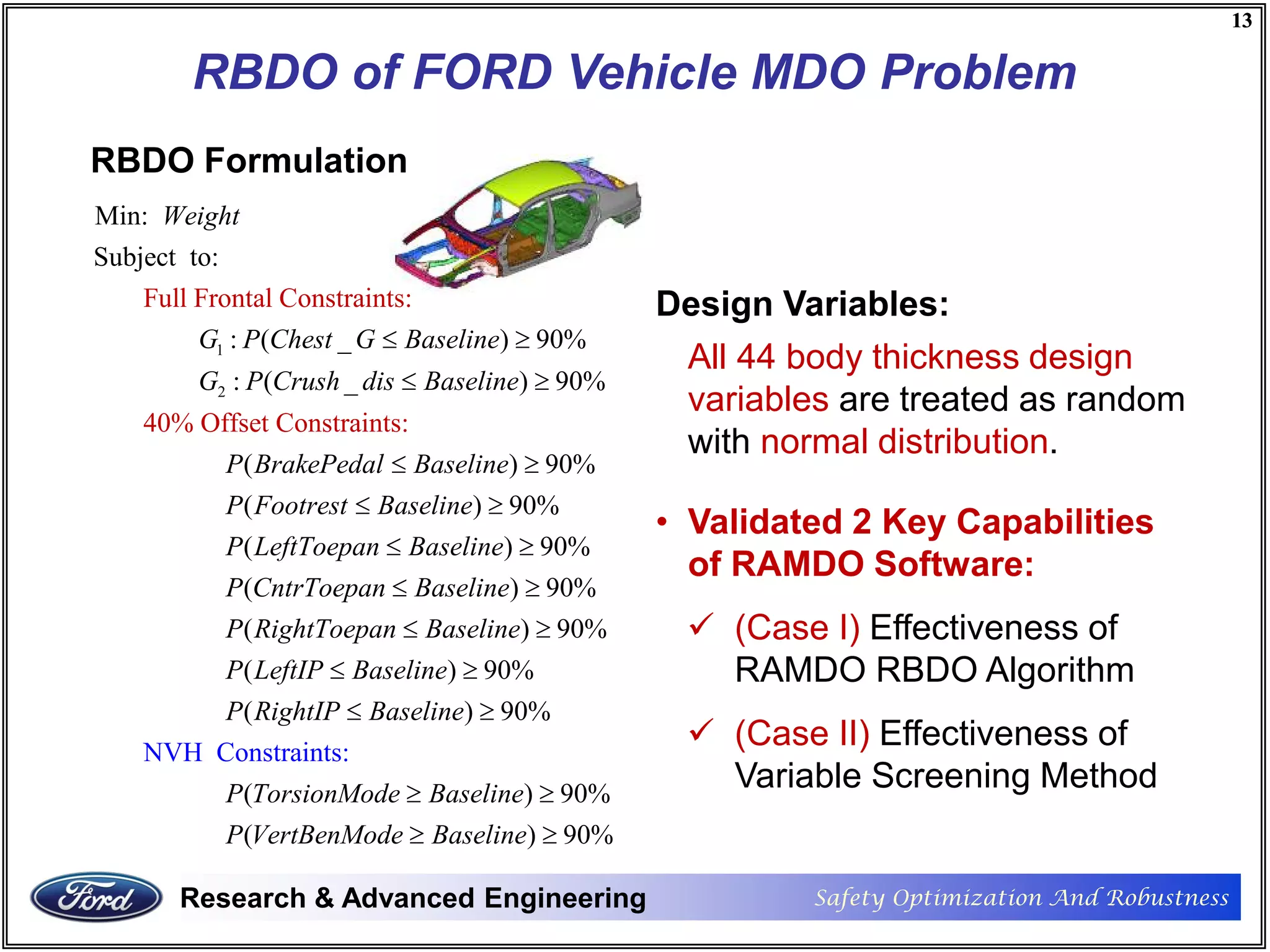 Safety Optimization And RobustnessResearch & Advanced Engineering
13
Safety Optimization And RobustnessResearch & Advanced Engineering
13
RBDO of FORD Vehicle MDO Problem
RBDO Formulation
1
2
Min:
Subject to:
: ( _ ) 90%
: ( _ ) 90%
Full Frontal Constraints:
40% Offset Constraint :
(
s
Weight
G P Chest G Baseline
G P Crush dis Baseline
P BrakePeda
≤ ≥
≤ ≥
) 90%
( ) 90%
( ) 90%
( ) 90%
( ) 90%
l Baseline
P Footrest Baseline
P LeftToepan Baseline
P CntrToepan Baseline
P RightToepan Baseline
≤ ≥
≤ ≥
≤ ≥
≤ ≥
≤ ≥
NVH Constrai
( ) 90%
( ) 90%
( ) 90%
( ) 90
nts
%
:
P LeftIP Baseline
P RightIP Baseline
P TorsionMode Baseline
P VertBenMode Baseline
≤ ≥
≤ ≥
≥ ≥
≥ ≥
Design Variables:
All 44 body thickness design
variables are treated as random
with normal distribution.
• Validated 2 Key Capabilities
of RAMDO Software:
 (Case I) Effectiveness of
RAMDO RBDO Algorithm
 (Case II) Effectiveness of
Variable Screening Method
 