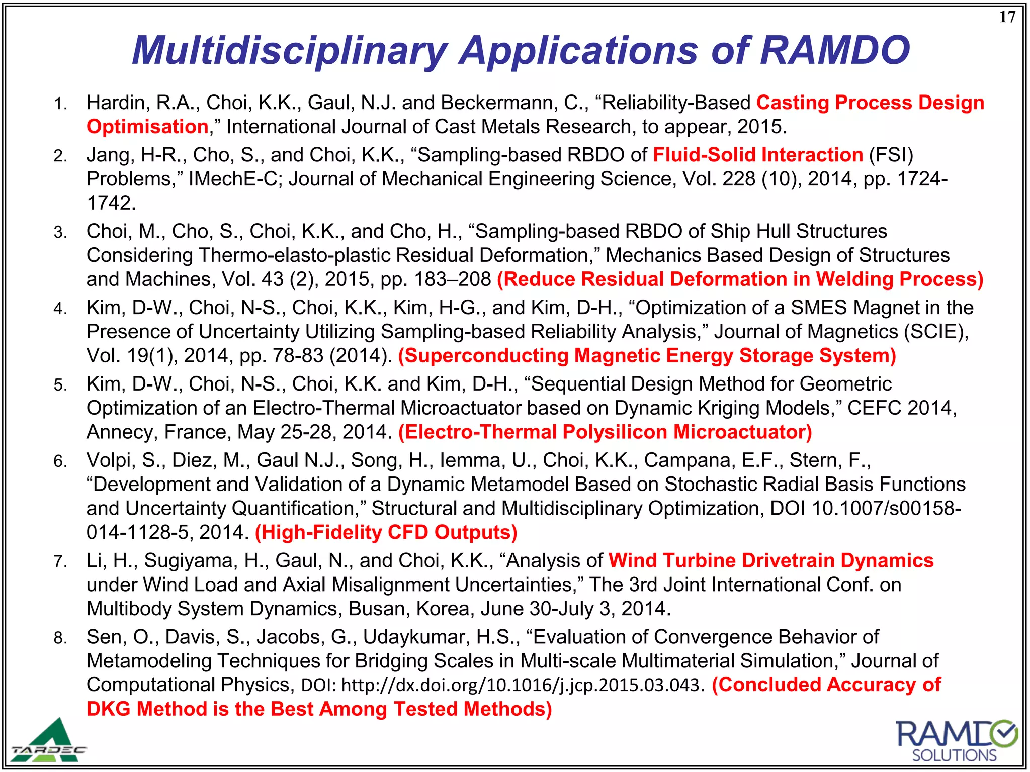 17
Multidisciplinary Applications of RAMDO
1. Hardin, R.A., Choi, K.K., Gaul, N.J. and Beckermann, C., “Reliability-Based Casting Process Design
Optimisation,” International Journal of Cast Metals Research, to appear, 2015.
2. Jang, H-R., Cho, S., and Choi, K.K., “Sampling-based RBDO of Fluid-Solid Interaction (FSI)
Problems,” IMechE-C; Journal of Mechanical Engineering Science, Vol. 228 (10), 2014, pp. 1724-
1742.
3. Choi, M., Cho, S., Choi, K.K., and Cho, H., “Sampling-based RBDO of Ship Hull Structures
Considering Thermo-elasto-plastic Residual Deformation,” Mechanics Based Design of Structures
and Machines, Vol. 43 (2), 2015, pp. 183–208 (Reduce Residual Deformation in Welding Process)
4. Kim, D-W., Choi, N-S., Choi, K.K., Kim, H-G., and Kim, D-H., “Optimization of a SMES Magnet in the
Presence of Uncertainty Utilizing Sampling-based Reliability Analysis,” Journal of Magnetics (SCIE),
Vol. 19(1), 2014, pp. 78-83 (2014). (Superconducting Magnetic Energy Storage System)
5. Kim, D-W., Choi, N-S., Choi, K.K. and Kim, D-H., “Sequential Design Method for Geometric
Optimization of an Electro-Thermal Microactuator based on Dynamic Kriging Models,” CEFC 2014,
Annecy, France, May 25-28, 2014. (Electro-Thermal Polysilicon Microactuator)
6. Volpi, S., Diez, M., Gaul N.J., Song, H., Iemma, U., Choi, K.K., Campana, E.F., Stern, F.,
“Development and Validation of a Dynamic Metamodel Based on Stochastic Radial Basis Functions
and Uncertainty Quantification,” Structural and Multidisciplinary Optimization, DOI 10.1007/s00158-
014-1128-5, 2014. (High-Fidelity CFD Outputs)
7. Li, H., Sugiyama, H., Gaul, N., and Choi, K.K., “Analysis of Wind Turbine Drivetrain Dynamics
under Wind Load and Axial Misalignment Uncertainties,” The 3rd Joint International Conf. on
Multibody System Dynamics, Busan, Korea, June 30-July 3, 2014.
8. Sen, O., Davis, S., Jacobs, G., Udaykumar, H.S., “Evaluation of Convergence Behavior of
Metamodeling Techniques for Bridging Scales in Multi-scale Multimaterial Simulation,” Journal of
Computational Physics, DOI: http://dx.doi.org/10.1016/j.jcp.2015.03.043. (Concluded Accuracy of
DKG Method is the Best Among Tested Methods)
 