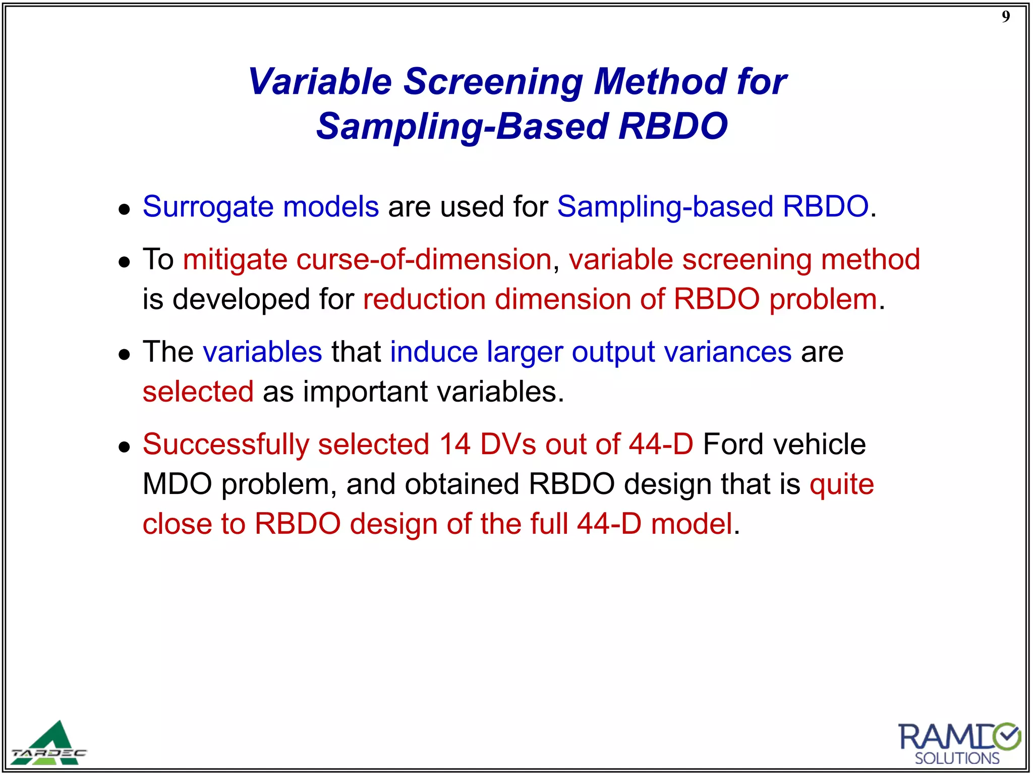 9
● Surrogate models are used for Sampling-based RBDO.
● To mitigate curse-of-dimension, variable screening method
is developed for reduction dimension of RBDO problem.
● The variables that induce larger output variances are
selected as important variables.
● Successfully selected 14 DVs out of 44-D Ford vehicle
MDO problem, and obtained RBDO design that is quite
close to RBDO design of the full 44-D model.
Variable Screening Method for
Sampling-Based RBDO
 