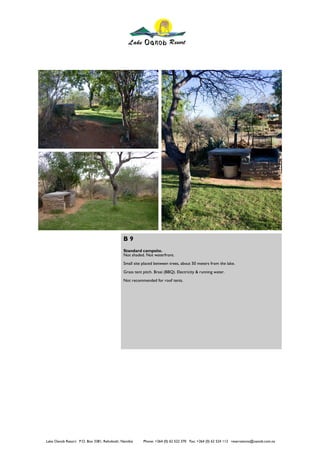 B9
                                             Standard campsite.
                                             Not shaded. Not waterfront.
                                             Small site placed between trees, about 50 meters from the lake.
                                             Grass tent pitch. Braai (BBQ). Electricity & running water.
                                             Not recommended for roof tents.




Lake Oanob Resort. P.O. Box 3381, Rehoboth, Namibia     Phone: +264 (0) 62 522 370 Fax: +264 (0) 62 524 112 reservations@oanob.com.na
 