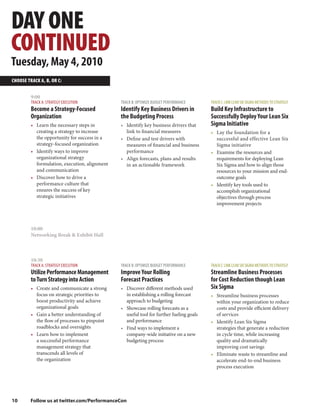 DAY ONE
CONTINUED
Tuesday, May 4, 2010
CHOOSE TRACK A, B, OR C:


         9:00
         TRACK A: STRATEGY EXECUTION           TRACK B: OPTIMIZE BUDGET PERFORMANCE      TRACK C: LINK LEAN SIX SIGMA METHODS TO STRATEGY
         Become a Strategy-Focused             Identify Key Business Drivers in          Build Key Infrastructure to
         Organization                          the Budgeting Process                     Successfully Deploy Your Lean Six
         • Learn the necessary steps in        • Identify key business drivers that      Sigma Initiative
           creating a strategy to increase       link to financial measures              • Lay the foundation for a
           the opportunity for success in a    • Define and test drivers with              successful and effective Lean Six
           strategy-focused organization         measures of financial and business        Sigma initiative
         • Identify ways to improve              performance                             • Examine the resources and
           organizational strategy             • Align forecasts, plans and results        requirements for deploying Lean
           formulation, execution, alignment     in an actionable framework                Six Sigma and how to align those
           and communication                                                               resources to your mission and end-
         • Discover how to drive a                                                         outcome goals
           performance culture that                                                      • Identify key tools used to
           ensures the success of key                                                      accomplish organizational
           strategic initiatives                                                           objectives through process
                                                                                           improvement projects



         10:00
         Networking Break & Exhibit Hall



         10:30
         TRACK A: STRATEGY EXECUTION           TRACK B: OPTIMIZE BUDGET PERFORMANCE      TRACK C: LINK LEAN SIX SIGMA METHODS TO STRATEGY
         Utilize Performance Management        Improve Your Rolling                      Streamline Business Processes
         to Turn Strategy into Action          Forecast Practices                        for Cost Reduction though Lean
         • Create and communicate a strong     • Discover different methods used         Six Sigma
           focus on strategic priorities to      in establishing a rolling forecast      • Streamline business processes
           boost productivity and achieve        approach to budgeting                     within your organization to reduce
           organizational goals                • Showcase rolling forecasts as a           costs and provide efficient delivery
         • Gain a better understanding of        useful tool for further fueling goals     of services
           the flow of processes to pinpoint     and performance                         • Identify Lean Six Sigma
           roadblocks and oversights           • Find ways to implement a                  strategies that generate a reduction
         • Learn how to implement                company-wide initiative on a new          in cycle time, while increasing
           a successful performance              budgeting process                         quality and dramatically
           management strategy that                                                        improving cost savings
           transcends all levels of                                                      • Eliminate waste to streamline and
           the organization                                                                accelerate end-to-end business
                                                                                           process execution




10       Follow us at twitter.com/PerformanceCon
 