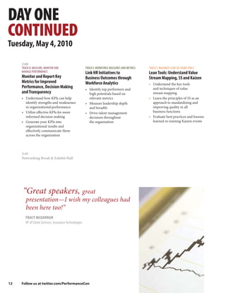 DAY ONE
CONTINUED
Tuesday, May 4, 2010

     2:00
     TRACK D: MEASURE, MONITOR AND                     TRACK E: WORKFORCE MEASURES AND METRICS   TRACK F: MAXIMIZE LEAN SIX SIGMA TOOLS
     MANAGE PERFORMANCE                                Link HR Initiatives to                    Lean Tools: Understand Value
     Monitor and Report Key                            Business Outcomes through                 Stream Mapping, 5S and Kaizen
     Metrics for Improved                              Workforce Analytics                       • Understand the key tools
     Performance, Decision-Making                      • Identify top performers and               and techniques of value
     and Transparency                                    high potentials based on                  stream mapping
     • Understand how KPIs can help                      relevant metrics                        • Learn the principles of 5S as an
       identify strengths and weaknesses               • Measure leadership depth                  approach to standardizing and
       in organizational performance                     and breadth                               improving quality in all
     • Utilize effective KPIs for more                 • Drive talent management                   business functions
       informed decision making                          decisions throughout                    • Evaluate best practices and lessons
     • Generate your KPIs into                           the organization                          learned in running Kaizen events
       organizational results and
       effectively communicate them
       across the organization




     2:45
     Networking Break & Exhibit Hall




      “Great speakers, great
        presentation—I wish my colleagues had
        been here too!”
       TRACY MCGURRAN
       VP of Client Services, Insurance Technologies




12   Follow us at twitter.com/PerformanceCon
 