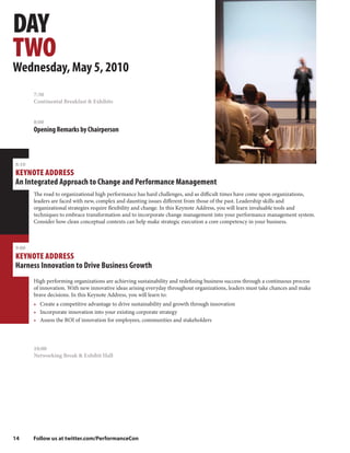 DAY
TWO
Wednesday, May 5, 2010
       7:30
       Continental Breakfast & Exhibits


       8:00
       Opening Remarks by Chairperson



8:10
KEYNOTE ADDRESS
An Integrated Approach to Change and Performance Management
       The road to organizational high performance has hard challenges, and as difficult times have come upon organizations,
       leaders are faced with new, complex and daunting issues different from those of the past. Leadership skills and
       organizational strategies require flexibility and change. In this Keynote Address, you will learn invaluable tools and
       techniques to embrace transformation and to incorporate change management into your performance management system.
       Consider how clean conceptual contexts can help make strategic execution a core competency in your business.



9:00
KEYNOTE ADDRESS
Harness Innovation to Drive Business Growth
       High performing organizations are achieving sustainability and redefining business success through a continuous process
       of innovation. With new innovative ideas arising everyday throughout organizations, leaders must take chances and make
       brave decisions. In this Keynote Address, you will learn to:
       • Create a competitive advantage to drive sustainability and growth through innovation
       • Incorporate innovation into your existing corporate strategy
       • Assess the ROI of innovation for employees, communities and stakeholders




       10:00
       Networking Break & Exhibit Hall




14     Follow us at twitter.com/PerformanceCon
 
