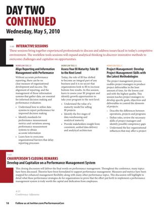 DAY TWO
CONTINUED
Wednesday, May 5, 2010

     3:00   INTERACTIVE SESSIONS
     These sessions bring together experienced professionals to discuss and address issues faced in today’s competitive
     environment. The workflow tools sessions will expand analytical thinking to discover innovative methods to
     overcome challenges and capitalize on opportunities.

            WORKFLOW TOOLS D:                         WORKFLOW TOOLS E:                          WORKFLOW TOOLS F:
            Align Reporting and Information           Assess Your BI Maturity: Take BI           Project Management: Develop
            Management with Performance               to the Next Level                          Project Management Skills with
            Without accurate performance              Today, the role of BI has shifted          the Latest Methodologies
            reporting, there can be no                to become an integral part of any          The project management process
            clear measure of organizational           business and it is no secret that          enables project managers to produce
            development and success. The              organizations look to BI to increase       project deliverables in the least
            alignment of reporting, and the           bottom-line results. In this session,      amount of time, for the lowest cost
            management of those information           learn to assess your BI program and        and with the highest quality. This
            systems that gather data, are essential   identify growth opportunities to           session teaches project managers to
            for informed decision making and          take your program to the next level.       develop specific goals, objectives and
            performance evaluation.                   • Understand the value of a                deliverables to control the elements
            • Understand how to utilize data            maturity model for selling               of projects.
              systems to report performance for         BI projects                              • Describe the differences between
              improved decision making                • Identify the five stages of                operations, projects and programs
            • Identify standards for                    data warehousing and                     • Define roles, review the necessary
              performance measurement                   analytical maturity                        skills of project managers and
              metrics and variations among            • Provide stakeholders insight from          identify possible competency gaps
              performance measurement                   consistent, unified data delivery        • Understand the key organizational
              systems to obtain                         and analytical architecture                influences that may affect a project
              accurate information
            • Learn how to overcome
              organizational barriers that delay
              reporting processes



3:45
CHAIRPERSON’S CLOSING REMARKS
Develop and Capitalize on a Performance Management System
            This closing discussion will deliver the final words on performance management. Throughout the conference, many topics
            have been discussed. Theories have been formulated to support performance management. Measures and metrics have been
            mapped for enhanced management flexibility along with many other performance topics. This discussion will highlight in
            detail what these performance strategies do for organizations to prove that the effort put forth to implement a performance
            management system is truly worth the capital and dedication from employees.


            4:15
            Conference Adjourns


18          Follow us at twitter.com/PerformanceCon
 