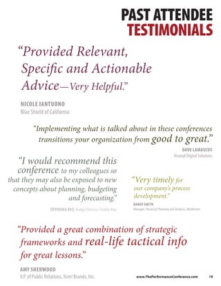 PAST ATTENDEE
                                                                  TESTIMONIALS
   “Provided Relevant,
    Specific and Actionable
    Advice—Very Helpful.”
    NICOLE IANTUONO
    Blue Shield of California

           “Implementing what is talked about in these conferences
             transitions your organization from good to great.   ”
                                                                                                      DAVE LAMASCUS
                                                                                                 Arsenal Digital Solutions
   “I would recommend this
   conference to my colleagues so
that they may also be exposed to new                              “Very timely for
  concepts about planning, budgeting                              our company’s process
                    and forecasting.”                             development.”
                                                                  RANDI SMITH
                     DEVONNA KEE, Budget Director, Freddie Mac    Manager, Financial Planning and Analysis, Nordstrom




   “Provided a great combination of strategic
    frameworks and real-life tactical info
    for great lessons.”
    AMY SHERWOOD
    V.P. of Public Relations, Yum! Brands, Inc.                     www.ThePerformanceConference.com                    19
 