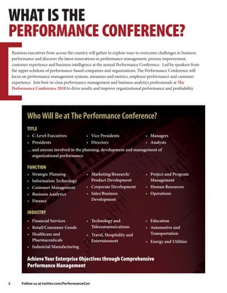 WHAT IS THE
PERFORMANCE CONFERENCE?
    Business executives from across the country will gather to explore ways to overcome challenges in business
    performance and discover the latest innovations in performance management, process improvement,
    customer experience and business intelligence at the annual Performance Conference. Led by speakers from
    the upper echelons of performance-based companies and organizations, The Performance Conference will
    focus on performance management systems, measures and metrics, employee performance and customer
    experience. Join best-in-class performance management and business analytics professionals at The
    Performance Conference 2010 to drive results and improve organizational performance and profitability.




            Who Will Be at The Performance Conference?
            TITLE
            • C-Level Executives              • Vice Presidents                • Managers
            • Presidents                      • Directors                      • Analysts
            … and anyone involved in the planning, development and management of
              organizational performance

            FUNCTION
            •   Strategic Planning            • Marketing/Research/            • Project and Program
            •   Information Technology          Product Development              Management
            •   Customer Management           • Corporate Development          • Human Resources
            •   Business Analytics            • Sales/Business                 • Operations
            •   Finance                         Development


            INDUSTRY
            • Financial Services              • Technology and                 • Education
            • Retail/Consumer Goods             Telecommunications             • Automotive and
            • Healthcare and                  • Travel, Hospitality and          Transportation
              Pharmaceuticals                   Entertainment                  • Energy and Utilities
            • Industrial Manufacturing

            Achieve Your Enterprise Objectives through Comprehensive
            Performance Management

2        Follow us at twitter.com/PerformanceCon
 