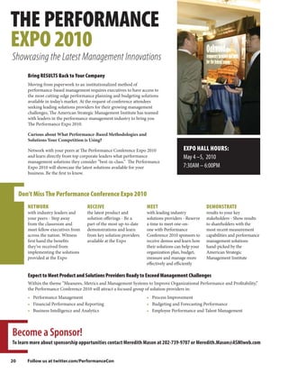 THE PERFORMANCE
EXPO 2010
Showcasing the Latest Management Innovations
        Bring RESULTS Back to Your Company
        Moving from paperwork to an institutionalized method of
        performance-based management requires executives to have access to
        the most cutting-edge performance planning and budgeting solutions
        available in today’s market. At the request of conference attendees
        seeking leading solutions providers for their growing management
        challenges, The American Strategic Management Institute has teamed
        with leaders in the performance management industry to bring you
        The Performance Expo 2010.

        Curious about What Performance-Based Methodologies and
        Solutions Your Competition is Using?

        Network with your peers at The Performance Conference Expo 2010                 EXPO HALL HOURS:
        and learn directly from top corporate leaders what performance                  May 4 –5, 2010
        management solutions they consider “best-in-class.” The Performance
        Expo 2010 will showcase the latest solutions available for your                 7:30AM – 6:00PM
        business. Be the first to know.



     Don’t Miss The Performance Conference Expo 2010
        NETWORK                       RECEIVE                        MEET                            DEMONSTRATE
        with industry leaders and     the latest product and         with leading industry           results to your key
        your peers - Step away        solution offerings - Be a      solutions providers - Reserve   stakeholders - Show results
        from the classroom and        part of the most up-to-date    a time to meet one-on-          to shareholders with the
        meet fellow executives from   demonstrations and learn       one with Performance            most recent measurement
        across the nation. Witness    from key solution providers    Conference 2010 sponsors to     capabilities and performance
        first hand the benefits       available at the Expo          receive demos and learn how     management solutions
        they’ve received from                                        their solutions can help your   hand-picked by the
        implementing the solutions                                   organization plan, budget,      American Strategic
        provided at the Expo                                         measure and manage more         Management Institute
                                                                     effectively and efficiently

        Expect to Meet Product and Solutions Providers Ready to Exceed Management Challenges
        Within the theme “Measures, Metrics and Management Systems to Improve Organizational Performance and Profitability,”
        the Performance Conference 2010 will attract a focused group of solution providers in:
        • Performance Management                                     • Process Improvement
        • Financial Performance and Reporting                        • Budgeting and Forecasting Performance
        • Business Intelligence and Analytics                        • Employee Performance and Talent Management




Become a Sponsor!
To learn more about sponsorship opportunities contact Meredith Mason at 202-739-9707 or Meredith.Mason@ASMIweb.com


20      Follow us at twitter.com/PerformanceCon
 