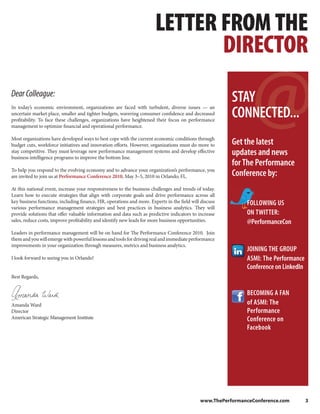 LETTER FROM THE
                                                                              DIRECTOR
Dear Colleague:
In today’s economic environment, organizations are faced with turbulent, diverse issues — an
                                                                                                        STAY
uncertain market place, smaller and tighter budgets, wavering consumer confidence and decreased
profitability. To face these challenges, organizations have heightened their focus on performance
                                                                                                        CONNECTED...
management to optimize financial and operational performance.

Most organizations have developed ways to best cope with the current economic conditions through
budget cuts, workforce initiatives and innovation efforts. However, organizations must do more to       Get the latest
stay competitive. They must leverage new performance management systems and develop effective
business intelligence programs to improve the bottom line.
                                                                                                        updates and news
                                                                                                        for The Performance
To help you respond to the evolving economy and to advance your organization’s performance, you
are invited to join us at Performance Conference 2010, May 3–5, 2010 in Orlando, FL.                    Conference by:
At this national event, increase your responsiveness to the business challenges and trends of today.
Learn how to execute strategies that align with corporate goals and drive performance across all
key business functions, including finance, HR, operations and more. Experts in the field will discuss        FOLLOWING US
various performance management strategies and best practices in business analytics. They will
provide solutions that offer valuable information and data such as predictive indicators to increase         ON TWITTER:
sales, reduce costs, improve profitability and identify new leads for more business opportunities.           @PerformanceCon
Leaders in performance management will be on hand for The Performance Conference 2010. Join
them and you will emerge with powerful lessons and tools for driving real and immediate performance
improvements in your organization through measures, metrics and business analytics.
                                                                                                             JOINING THE GROUP
I look forward to seeing you in Orlando!                                                                     ASMI: The Performance
                                                                                                             Conference on LinkedIn
Best Regards,


                                                                                                             BECOMING A FAN
Amanda Ward                                                                                                  of ASMI: The
Director                                                                                                     Performance
American Strategic Management Institute                                                                      Conference on
                                                                                                             Facebook




                                                                                             www.ThePerformanceConference.com         3
 
