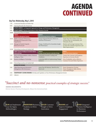 AGENDA
                                                                                                                         CONTINUED
      Day Two: Wednesday, May 5, 2010
       7:30    Continental Breakfast & Exhibit Hall
       8:00    Opening Remarks By Chairperson
       8:10    KEYNOTE ADDRESS: An Integrated Approach to Change and Performance Management
       9:00    KEYNOTE ADDRESS: Harness Innovation to Drive Business Growth
       10:00   Networking Break & Exhibits
               TRACK G:                                              TRACK H:                                            TRACK I:
               Performance Management Systems                        Effectively Manage Business Intelligence            Essentials of Customer Management
       10:30   Build a Corporate Performance                         Design Integrated Business Metrics to               Create Your Own Culture of Service
               Management Framework in Your                          Maximize Performance                                to Ensure Buy-In, Sustainability, and
               Organization                                                                                              Ultimately, Results
       11:30   Manage for Results Using the                          Design a Dashboard for Immediate Insight            Monitor and Leverage Customer Data
               Balanced Scorecard                                    into Performance                                    to Assess the Customer Experience and
                                                                                                                         Make Improvements
       12:30   Networking Luncheon & Exhibit Hall
               TRACK J: Business Intelligence Essentials: Build an   TRACK K:                                            TRACK L:
               Effective BI Team                                     Develop a Strong Corporate Leadership Strategy      Improve the Customer Experience
       1:30    Roles and Responsibilities within a Business          Leadership Essentials: Leading with                 Connect the Customer and Employee
               Intelligence Team                                     Confidence                                          Experience to Increase Results
       2:00    Business Intelligence Technology                      Leadership Skills for Implementing Change           Drive Profitability with an Effective
                                                                     Initiatives                                         Customer-Focused Online Experience
       2:45    Networking Luncheon & Exhibit Hall
               INTERACTIVE SESSIONS
       3:00    Align Reporting and Information                       Assess Your BI Maturity: Take BI to the             Project Management: Develop
               Management with Performance                           Next Level                                          Project Management Skills with the
                                                                                                                         Latest Methodologies
       3:45    CHAIRPERSON’S CLOSING REMARKS: Develop and Capitalize on Your Performance Management System
       4:15    Adjourn




“Succinct and no-nonsense practical examples of strategic success.”
IOANNIS MELENIKIOTIS
Director, Business Planning & Development, Alliance One International Bank




6
PLAN and Implement
Lean Six Sigma
Methodologies
                                7   UNDERSTAND Business
                                    Analytics to Drive
                                    Strategy
                                                                      8    UTILIZE Customer
                                                                           Insight to Drive
                                                                           Innovation
                                                                                                                9MEASURE and
                                                                                                                 Improve Employee
                                                                                                                 Engagement
                                                                                                                                           10        DESIGN Integrated
                                                                                                                                                     Business Intelligence
                                                                                                                                                     to Maximize
                                                                                                                                                     Performance

                                                                                                                                                     Improve Profitability


                                                                                                                      www.ThePerformanceConference.com                   5
 