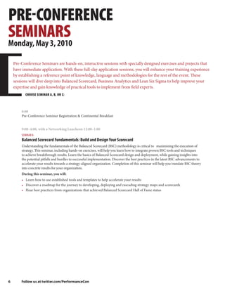 PRE-CONFERENCE
SEMINARS
Monday, May 3, 2010

    Pre-Conference Seminars are hands-on, interactive sessions with specially designed exercises and projects that
    have immediate application. With these full-day application sessions, you will enhance your training experience
    by establishing a reference point of knowledge, language and methodologies for the rest of the event. These
    sessions will dive deep into Balanced Scorecard, Business Analytics and Lean Six Sigma to help improve your
    expertise and gain knowledge of practical tools to implement from field experts.
          CHOOSE SEMINAR A, B, OR C:



        8:00
        Pre-Conference Seminar Registration & Continental Breakfast


        9:00–4:00, with a Networking Luncheon 12:00–1:00
        SEMINAR A
        Balanced Scorecard Fundamentals: Build and Design Your Scorecard
        Understanding the fundamentals of the Balanced Scorecard (BSC) methodology is critical to maximizing the execution of
        strategy. This seminar, including hands-on exercises, will help you learn how to integrate proven BSC tools and techniques
        to achieve breakthrough results. Learn the basics of Balanced Scorecard design and deployment, while gaining insights into
        the potential pitfalls and hurdles to successful implementation. Discover the best practices in the latest BSC advancements to
        accelerate your results towards a strategy-aligned organization. Completion of this seminar will help you translate BSC theory
        into concrete results for your organization.
        During this seminar, you will:
        • Learn how to use established tools and templates to help accelerate your results
        • Discover a roadmap for the journey to developing, deploying and cascading strategy maps and scorecards
        • Hear best practices from organizations that achieved Balanced Scorecard Hall of Fame status




6       Follow us at twitter.com/PerformanceCon
 