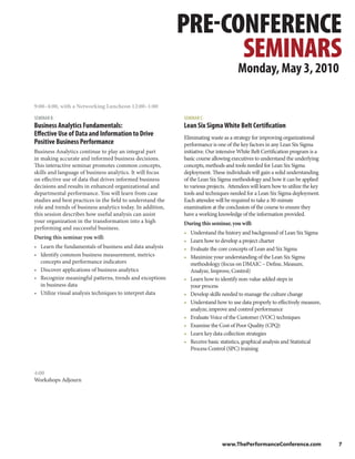 PRE-CONFERENCE
                                                                  SEMINARS
                                                                                     Monday, May 3, 2010

9:00–4:00, with a Networking Luncheon 12:00–1:00

SEMINAR B:                                                  SEMINAR C:
Business Analytics Fundamentals:                            Lean Six Sigma White Belt Certification
Effective Use of Data and Information to Drive              Eliminating waste as a strategy for improving organizational
Positive Business Performance                               performance is one of the key factors in any Lean Six Sigma
Business Analytics continue to play an integral part        initiative. Our intensive White Belt Certification program is a
in making accurate and informed business decisions.         basic course allowing executives to understand the underlying
This interactive seminar promotes common concepts,          concepts, methods and tools needed for Lean Six Sigma
skills and language of business analytics. It will focus    deployment. These individuals will gain a solid understanding
on effective use of data that drives informed business      of the Lean Six Sigma methodology and how it can be applied
decisions and results in enhanced organizational and        to various projects. Attendees will learn how to utilize the key
departmental performance. You will learn from case          tools and techniques needed for a Lean Six Sigma deployment.
studies and best practices in the field to understand the   Each attendee will be required to take a 30-minute
role and trends of business analytics today. In addition,   examination at the conclusion of the course to ensure they
this session describes how useful analysis can assist       have a working knowledge of the information provided.
your organization in the transformation into a high         During this seminar, you will:
performing and successful business.
                                                            •   Understand the history and background of Lean Six Sigma
During this seminar you will:
                                                            •   Learn how to develop a project charter
• Learn the fundamentals of business and data analysis      •   Evaluate the core concepts of Lean and Six Sigma
• Identify common business measurement, metrics             •   Maximize your understanding of the Lean Six Sigma
  concepts and performance indicators                           methodology (focus on DMAIC – Define, Measure,
• Discover applications of business analytics                   Analyze, Improve, Control)
• Recognize meaningful patterns, trends and exceptions      •   Learn how to identify non-value added steps in
  in business data                                              your process
• Utilize visual analysis techniques to interpret data      •   Develop skills needed to manage the culture change
                                                            •   Understand how to use data properly to effectively measure,
                                                                analyze, improve and control performance
                                                            •   Evaluate Voice of the Customer (VOC) techniques
                                                            •   Examine the Cost of Poor Quality (CPQ)
                                                            •   Learn key data collection strategies
                                                            •   Receive basic statistics, graphical analysis and Statistical
                                                                Process Control (SPC) training



4:00
Workshops Adjourn




                                                                              www.ThePerformanceConference.com                 7
 