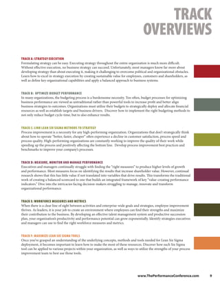 TRACK
                                                                                          OVERVIEWS
TRACK A: STRATEGY EXECUTION
Formulating strategy can be easy. Executing strategy throughout the entire organization is much more difficult.
Without effective execution, no business strategy can succeed. Unfortunately, most managers know far more about
developing strategy than about executing it, making it challenging to overcome political and organizational obstacles.
Learn how to excel in strategy execution by creating sustainable value for employees, customers and shareholders, as
well as define key organizational capabilities and apply a balanced approach to business systems.


TRACK B: OPTIMIZE BUDGET PERFORMANCE
In many organizations, the budgeting process is a burdensome necessity. Too often, budget processes for optimizing
business performance are viewed as untraditional rather than powerful tools to increase profit and better align
business strategies to outcomes. Organizations must utilize their budgets to strategically deploy and allocate financial
resources as well as establish targets and business drivers. Discover how to implement the right budgeting methods to
not only reduce budget cycle-time, but to also enhance results.


TRACK C: LINK LEAN SIX SIGMA METHODS TO STRATEGY
Process improvement is a necessity for any high-performing organization. Organizations that don’t strategically think
about how to operate “better, faster, cheaper” often experience a decline in customer satisfaction, process speed and
process quality. High-performing organizations are constantly working to improve the quality of their work while
speeding up the process and positively affecting the bottom line. Develop process improvement best practices and
benchmarks to improve your company’s processes.


TRACK D: MEASURE, MONITOR AND MANAGE PERFORMANCE
Executives and managers continually struggle with finding the “right measures” to produce higher levels of growth
and performance. Most measures focus on identifying the results that increase shareholder value. However, continual
research shows that this has little value if not translated into variables that drive results. This transforms the traditional
work of creating a balanced scorecard to one that builds an integrated framework of key “value-creating performance
indicators.” Dive into the intricacies facing decision-makers struggling to manage, innovate and transform
organizational performance.


TRACK E: WORKFORCE MEASURES AND METRICS
When there is a clear line of sight between activities and enterprise-wide goals and strategies, employee improvement
thrives. As leaders, it is your job to create an environment where employees can find their strengths and maximize
their contribution to the business. By developing an effective talent management system and productive succession
plan, your organization’s productivity and performance potential can grow exponentially. Identify strategies executives
and managers can use to find the right workforce measures and metrics.


TRACK F: MAXIMIZE LEAN SIX SIGMA TOOLS
Once you’ve grasped an understanding of the underlying concepts, methods and tools needed for Lean Six Sigma
deployment, it becomes important to learn how to make the most of these resources. Discover how each Six Sigma
tool can be applied to various projects within your organization, as well as ways to utilize the strengths of your process
improvement team to best use those tools.




                                                                                      www.ThePerformanceConference.com           9
 