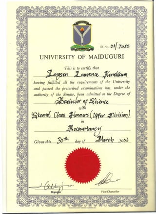 ID. No.p~17"Ss.
UNIVERSITY OF MAIDUGURI
. This is to certify that
--~fh1~m¥m1~_~
having fulfilled all the requirements of the University
and passed the prescribed' examinations has, under the
authority of the Senate, been admitted to the Degree of
f112 - I ~1:(~·...............................................~ ~ ..~.U .
WI
~~iC(4$S Il~$ ..CUff(£:/I1iVl$~).
In
=rI I ~
••••••••••••••••••••••••••••••••••••••••••••••••••••••••••••••••••••••• ~_~._~_~ .. ~.:: __-:__: .r.:.1I!':.:-..!"' •••••• ~ ••••••••••••••••••••••••••••••••••••••••••••••••••••••••••.•••••••.....••••••
Given this_jo~ day of ~clz_J20f>J .._..
._ _ _._---------
 