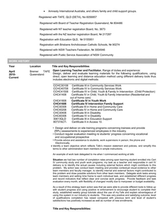 • Amnesty International Australia, and others family and child support groups.
Registered with TAFE, QLD (DETA), No 6056857
Registered with Board of Teacher Registration Queensland, № 804486
Registered with NT teacher registration Board, No, 3673
Registered with the NZ teacher registration Board, № 217287
Registration with Education QLD, № 5155951
Registration with Brisbane Archdiocesan Catholic Schools, № 90274
Registered with NSW Teachers Federation, № 3004946
Registered with Public Service Association of NSW Community
WORK HISTORY
Year Location Title and Key Responsibilities
April
2010-
Current
Bremer TAFE
Queensland
Open Learning Teacher and Facilitator. Range of duties and experience:
Design, deliver and evaluate learning materials for the following qualifications, using
direct, open learning and distance education method using different delivery tools thus
includes electronic and digital methods:
CCHC30108 Certificate III in Community Services Work
CCHC40708 Certificate IV in Community Services Work
CCHC41508 Certificate IV in Child, Youth & Family In Intervention (Child Protection)
CHC41408 Certificate IV in Child, Youth & Family Intervention (Residential and
out of home care)
CHC41808 Certificate IV in Youth Work
CHC41608 Certificate IV Intervention Family Support
CHC30308 Certificate III in Home and Community Care
CHC40208 Certificate IV in Home and Community Care
CHC30408 Certificate III in Disability
CHC40308 Certificate IV in Disability
30613QLD Certificate III in Education Support
80737ACT- Certificate II in Access 10.
• Design and deliver on site training programs concerning trainees and provide
(RPL) assessments to experienced employees in the industry.
• Conduct regular evaluation meeting re students’ progress concerning vocational
and occupational prospective
• Provide advice and assistance to students, work supervisors in person, the phone and
Electronically.
• Identify a team objective which reflects Tafe’s mission statement and policies, and simplify this
terms to other administration team members in simple instructions.
An example of work task delegated to me when I commenced working at tafe:
Situation we had law number of completion rates among open learning student enrolled into Cert
IV community study and youth work programs, my task as a teacher and responsible in cert IV
delivery is to identify the actual causes including external factors which might contribute to this
problem. My action was conduct team meeting and provides contextual visual evidence to other
team members and faculty manager, to identify internal and external factors might contributed to
this problem and draw possible solutions from other team members. Delegate work tasks among
team members and setting time frame to each individual task, and established different progress
and record indicators that reflect clear and concise work progress. Provide feedback and task
evaluation every month, with flexibility of changes/ modify due to manpower or budget availability.
As a result of this strategy team action was that we were able to provide different tools to follow up
with student progress and using positive re enforcement to encourage student to complete their
study, established weekly group tutorials about the use of my.Tafe and explain advantageous of
using this system in our industry to students. This was very positive and satisfying outcome, level
of qualifications completion has raised compared with previous term and level of student’s
satisfactions has positively increased as well as number of new enrollments.
Title and Key Responsibilities:
 