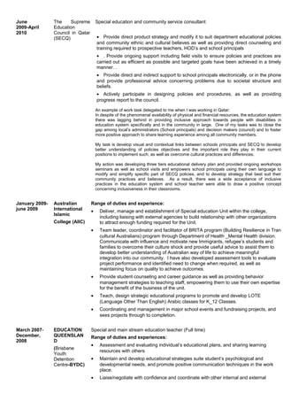 June
2009-April
2010
The Supreme
Education
Council in Qatar
(SECQ)
Special education and community service consultant
• Provide direct product strategy and modify it to suit department educational policies
and community ethnic and cultural believes as well as providing direct counseling and
training required to prospective teachers, HOD’s and school principals
• . Provide ongoing support including field visits to ensure policies and practices are
carried out as efficient as possible and targeted goals have been achieved in a timely
manner. .
• Provide direct and indirect support to school principals electronically, or in the phone
and provide professional advice concerning problems due to societal structure and
beliefs.
• Actively participate in designing policies and procedures, as well as providing
progress report to the council.
An example of work task delegated to me when I was working in Qatar:
In despite of the phenomenal availability of physical and financial resources, the education system
there was lagging behind in providing inclusive approach towards people with disabilities in
education system specifically and in the community in large. One of my tasks was to close the
gap among local’s administrators (School principals) and decision makers (council) and to foster
more positive approach to share learning experience among all community members.
My task is develop visual and contextual links between schools principals and SECQ to develop
better understanding of policies objectives and the important role they play in their current
positions to implement such, as well as overcome cultural practices and differences.
My action was developing three tiers educational delivery plan and provided ongoing workshops
seminars as well as school visits and empowers school principals using their own language to
modify and simplify specific part of SECQ policies, and to develop strategy that best suit their
community practices and believes. As a result, there was a wide acceptance of inclusive
practices in the education system and school teacher were able to draw a positive concept
concerning inclusiveness in their classrooms.
January 2009-
june 2009
Australian
International
Islamic
College (AIIC)
Range of duties and experience:
• Deliver, manage and establishment of Special education Unit within the college,
including liaising with external agencies to build relationship with other organizations
to attract enough funding required for the Unit.
• Team leader, coordinator and facilitator of BRITA program (Building Resilience in Tran
cultural Australians) program through Department of Health _Mental Health division.
Communicate with influence and motivate new Immigrants, refugee’s students and
families to overcome their culture shock and provide useful advice to assist them to
develop better understanding of Australian way of life to achieve meaningful
integration into our community. I have also developed assessment tools to evaluate
project performance and identified need to change when required, as well as
maintaining focus on quality to achieve outcomes.
• Provide student counseling and career guidance as well as providing behavior
management strategies to teaching staff, empowering them to use their own expertise
for the benefit of the business of the unit.
• Teach, design strategic educational programs to promote and develop LOTE
(Language Other Than English) Arabic classes for K_12 Classes.
• Coordinating and management in major school events and fundraising projects, and
sees projects through to completion.
March 2007-
December,
2008
EDUCATION
QUEENSLAN
D
(Brisbane
Youth
Detention
Centre-BYDC)
Special and main stream education teacher (Full time)
Range of duties and experiences:
• Assessment and evaluating individual’s educational plans, and sharing learning
resources with others
• Maintain and develop educational strategies suite student’s psychological and
developmental needs, and promote positive communication techniques in the work
place.
• Liaise/negotiate with confidence and coordinate with other internal and external
 