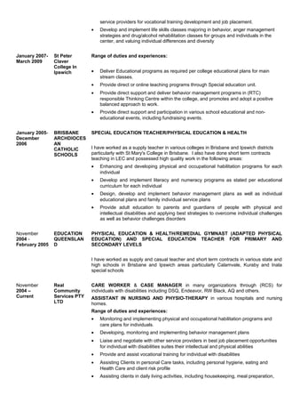 service providers for vocational training development and job placement.
• Develop and implement life skills classes majoring in behavior, anger management
strategies and drug/alcohol rehabilitation classes for groups and individuals in the
center, and valuing individual differences and diversity
January 2007-
March 2009
St Peter
Claver
College In
Ipswich
Range of duties and experiences:
• Deliver Educational programs as required per college educational plans for main
stream classes.
• Provide direct or online teaching programs through Special education unit.
• Provide direct support and deliver behavior management programs in (RTC)
responsible Thinking Centre within the college, and promotes and adopt a positive
balanced approach to work.
• Provide direct support and participation in various school educational and non-
educational events, including fundraising events.
January 2005-
December
2006
BRISBANE
ARCHDIOCES
AN
CATHOLIC
SCHOOLS
SPECIAL EDUCATION TEACHER/PHYSICAL EDUCATION & HEALTH
I have worked as a supply teacher in various colleges in Brisbane and Ipswich districts
particularly with St Mary's College in Brisbane. I also have done short term contracts
teaching in LEC and possessed high quality work in the following areas:
• Enhancing and developing physical and occupational habilitation programs for each
individual
• Develop and implement literacy and numeracy programs as stated per educational
curriculum for each individual
• Design, develop and implement behavior management plans as well as individual
educational plans and family individual service plans
• Provide adult education to parents and guardians of people with physical and
intellectual disabilities and applying best strategies to overcome individual challenges
as well as behavior challenges disorders
November
2004 -
February 2005
EDUCATION
QUEENSLAN
D
PHYSICAL EDUCATION & HEALTH/REMEDIAL GYMNAST (ADAPTED PHYSICAL
EDUCATION) AND SPECIAL EDUCATION TEACHER FOR PRIMARY AND
SECONDARY LEVELS
I have worked as supply and casual teacher and short term contracts in various state and
high schools in Brisbane and Ipswich areas particularly Calamvale, Kuraby and Inala
special schools
November
2004 –
Current
Real
Community
Services PTY
LTD
CARE WORKER & CASE MANAGER in many organizations through (RCS) for
individuals with disabilities including DSQ, Endeavor, RW Black, AQ and others.
ASSISTANT IN NURSING AND PHYSIO-THERAPY in various hospitals and nursing
homes.
Range of duties and experiences:
• Monitoring and implementing physical and occupational habilitation programs and
care plans for individuals.
• Developing, monitoring and implementing behavior management plans
• Liaise and negotiate with other service providers in best job placement opportunities
for individual with disabilities suites their intellectual and physical abilities
• Provide and assist vocational training for individual with disabilities
• Assisting Clients in personal Care tasks, including personal hygiene, eating and
Health Care and client risk profile
• Assisting clients in daily living activities, including housekeeping, meal preparation,
 