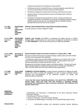 shopping and transport and developing in-house protocol
• Handling personal and household finances, including budgeting, paying bills and
accounts as prescribed by the client’s personal individual plans
• Household management including home furnishing, maintenance and repair
• Assisting Clients to develop personal routines and lifestyles which meet their
individual needs
• Participate in developing individual goals for clients, including consulting and
negotiating with clients, their families and advocates and Identifying relevant support
networks, agencies and services, and designing plans to facilitate individual
development and promote community inclusion.
May 2003 -
June 2004
DEPARTMEN
T OF
EDUCATION
AND
TRAINING,
NSW
SPECIAL EDUCATION/PHYSICAL EDUCATION TEACHER (CASUAL)
In several schools in northern tableland in NSW.
October 2000 -
November
2004
DEPARTMEN
T OF AGING
DISABILITY
AND HOME
CARE
(DADHC)
NSW
CASUAL case manager with DADHC in residential and respite services in northern
tableland NSW. I was assigned as a several case management coordinator and worked
as a KEY WORKER for many clients with physical and intellectual disabilities.
October 2000 -
November
2004
University of
New England
NSW
Student Disability Support Coordinator Assistant with Equity office in UNE.
My range of duties was focused on providing strategic academic plans and other related
services concerning student with disabilities
. Facilitate the usage of the university facilities (Academic such as library, labs, IT labs….
Extra and Recreational facilities such as sports facilities, outing programs and social
activities represented in students social clubs, Drama …etc.
Managing and coordinate volunteer programs with fellow students. Promote and market
higher education programs, facilities and opportunities for students with disabilities at
UNE, and other NGO’s and Community based services organizations.
April 2000 -
November
2004
CHALLENGE
ARMIDALE
LTD
COMMUNITY ACCESS WORKER in several programs developed by challenge Armidale,
serving wide range of people with disabilities, as well as various vocational training
programs and pre-preparation of job placement program for people with
physical/intellectual disabilities.
I have also held various leadership positions in the period from 1990-2000 in US,
Europe, Egypt, Libya and south east Asia focusing in designing strategic
educational and rehabilitations plans concerning individuals with intellectual and
physical impairments
SEMINARS
CONDUCTED
OVERSEAS
PUBLICATION
• Methodology and Techniques in Hydrotherapy for the Down Syndrome Kiwanis
Association, Selangor
• Hydrotherapy for Parkinson Patients
• Parkinson Association, University Hospital, Selangor
• Introduction and Methodology in Snoezelen for the Cerebral Palsy Spastic Centre
• Administrative policies and educational practices towards delivering
 