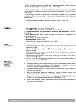 OTHER
TRAININGS
OTHER
ACHIEVEMENTS
EXTERNAL
EXPERIENCE
GAINED
OVERSEAS
quality educational program to students with intellectual disabilities in rural schools in
New South Wales. (Master of Education. Thesis, UNE, 2004)
• Qualitative study about regular classroom teacher’s attitude towards teaching children
with physical and intellectual disabilities (Post Graduate Certificate in Education. Thesis,
UNE, 2002)
• "The Impact of Snoezelen on Brain Plasticity for Severely Disabled Using the Gustatory
stimulation" (This was presented at the International Snoezelen Congress in Germany,
October 1998)
• "Hydrotherapy & General Health" (Bachelor of Science. Thesis, Egypt, 1987)
• First Aid certificate, Red Cross – Brisbane, 2010
• Cerebral Palsy Classification Course, Melbourne, Australia,98
• Swallowing technique and Nutrition’s for individuals with disabilities, Armidale ,
NSW, 2003.
• Hippo therapy (Horse Riding for the Disabled) Instructions and Classification Polo
Club, Kuala Lumpur
• Hydro therapy for Parkinson patients
• Manual Handling, Brisbane, 2009
• Cardiopulmonary Resuscitation (CPR), Brisbane, 2009
• Excellent knowledge and ability in designing and analyzing data with qualitative and
quantitative natures
• Experience in delivering Educational and Professional training workshops, and seminars
in various settings.
• Outstanding abilities in organizing and coordinating major recreational and socializing
events (Major fund raising events).
• Represented Egypt as a folklore dancer whilst in university to Canada France, Turkey,
Greece, Germany & Jordan
• First prize in the southern region schools for Libyan Sports Demonstration Design for
three consecutive years (1991-1993)
• Assisted in developing and implementation of various physical development programs
for children and adults with Cerebral Palsy including pre-preparation of athletics
program for national and international sport competitions.
• Leadership and management of Community Based Rehabilitation (CBR) programs in
rural Selangor –Malaysia
• Active participation and assisting in management of major fundraising projects such
as semi-annual charity walk/jog/wheel-a-thon for the disabled
• Design, implement and evaluate therapeutic riding programs (hippo-therapy) runs by
the Riding for Disabled Malaysia (RDM)- Royal Selangor Polo Club
• Develop and implement sensory enhancement stimulation programs (Snoezellen) for
people with multiple disabilities
TRAINING (formal or Informal personal development)
 