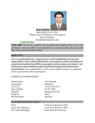 Fazal Ghufran
Mob# 00923333475982
Village and P/O Damorai Tesel Alpurai
Distric Shangla
fazalghufran@yahoo.com
PASSPORT NO B2744651
Value Add: I am young, confident, hardworking and reliable person. I can work
well under pressure, either as an individual or a part of a team, the same shall
help me go up the specialist ladder.
OBJECTIVE
I am a registeredNurse.I eagerto join a well-established and reputed
organization in the medicalfield where i can apply my skills,expertiseand
experience to betterbenefitthe organization and progress my career.I am
lookinginto roles related to publichealthawareness and performance
improvement. I am confident that I will be able to fulfill my duties in conformity
to the requirements of the organization.
PERSONALINFORMATIONS
FatherName: FazalHakim
Nationality: Pakistani
N.I.C No.: 15501-5261161-7
Date of Birth: 01-05-1985
Domicile: Shangla (K.P.K)
Religion: Islam
Marital Status: Married
ACADEMIC QUALIFICATION
S.S.C From SwatBoard in 2002
H.S.C (Pre-Medical) From SwatBoard in 2004
B.S.c(Microbiology) From KarachiUniversity
 