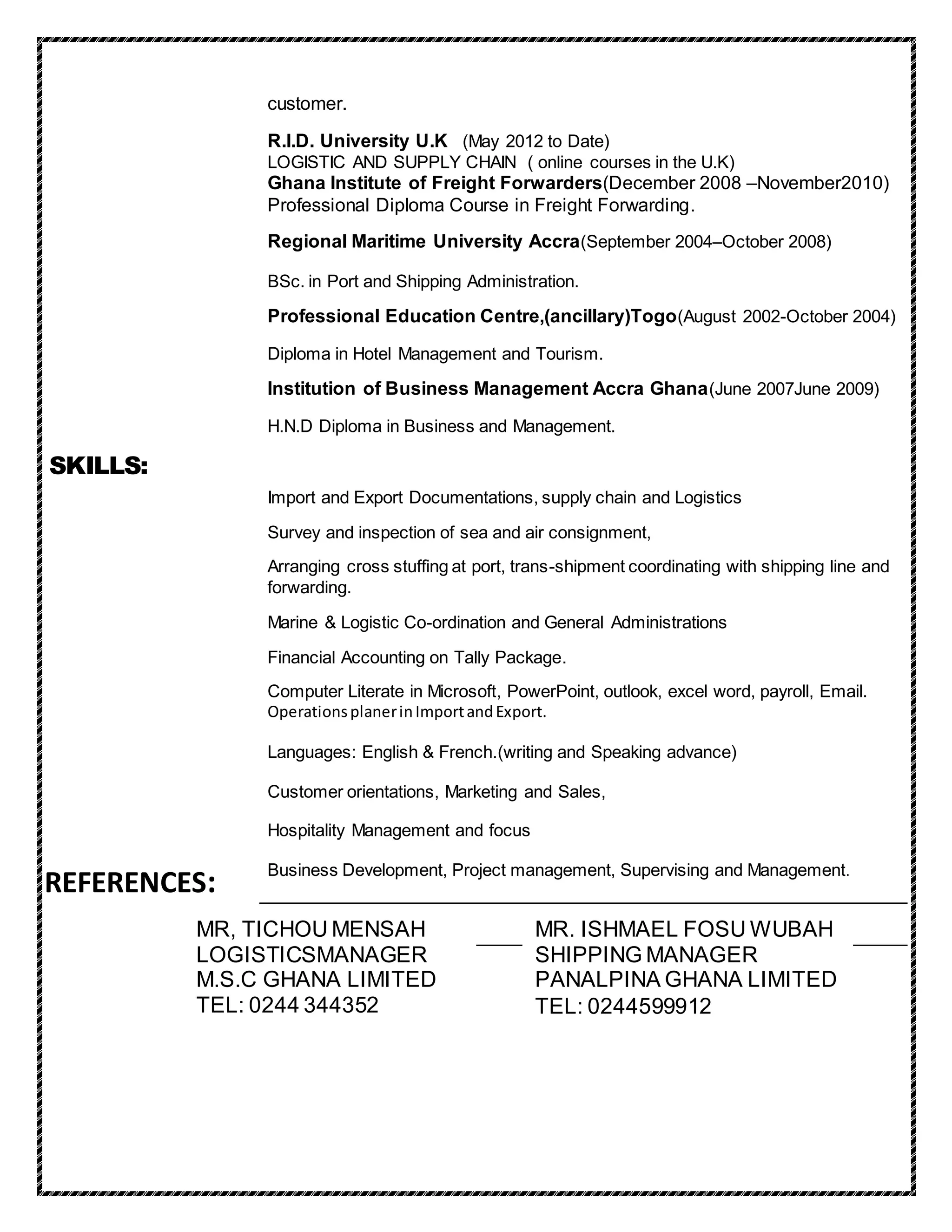 customer.
R.I.D. University U.K (May 2012 to Date)
LOGISTIC AND SUPPLY CHAIN ( online courses in the U.K)
Ghana Institute of Freight Forwarders(December 2008 –November2010)
Professional Diploma Course in Freight Forwarding.
Regional Maritime University Accra(September 2004–October 2008)
BSc. in Port and Shipping Administration.
Professional Education Centre,(ancillary)Togo(August 2002-October 2004)
Diploma in Hotel Management and Tourism.
Institution of Business Management Accra Ghana(June 2007June 2009)
H.N.D Diploma in Business and Management.
Import and Export Documentations, supply chain and Logistics
Survey and inspection of sea and air consignment,
Arranging cross stuffing at port, trans-shipment coordinating with shipping line and
forwarding.
Marine & Logistic Co-ordination and General Administrations
Financial Accounting on Tally Package.
Computer Literate in Microsoft, PowerPoint, outlook, excel word, payroll, Email.
OperationsplanerinImportandExport.
Languages: English & French.(writing and Speaking advance)
Customer orientations, Marketing and Sales,
Hospitality Management and focus
Business Development, Project management, Supervising and Management.
SKILLS:
MR. ISHMAEL FOSU WUBAH
SHIPPING MANAGER
PANALPINA GHANA LIMITED
TEL: 0244599912
MR, TICHOU MENSAH
LOGISTICSMANAGER
M.S.C GHANA LIMITED
TEL: 0244 344352
REFERENCES:
 