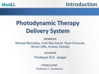 Introduction
Photodynamic Therapy
Delivery System
MEMBERS:
Michael Bernatzky, Cobi Ben-David, Ryan Donovan,
Simon Ioffe, Andrew Zamsky
ADVISOR:
Professor B.K. Jaeger
CONSULTANT:
Professor A. Gouldstone
 