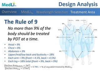 • Head ≈ 9%
• Chest ≈ 9%
• Abdomen ≈ 9%
• Upper/mid/low back and buttocks ≈ 18%
• Each arm ≈ 9% (front ≈ 4.5%, back ≈ 4.5%)
• Each leg ≈ 18% total (front ≈ 9%, back ≈ 9%)
The Rule of 9
No more than 9% of the
body should be treated
by PDT at a time.
Design Analysis
Overview Treatment AreaWavelength Selection
𝑆𝑢𝑟𝑓𝑎𝑐𝑒 𝐴𝑟𝑒𝑎 𝑀𝑒𝑑𝐿𝑖𝑇𝑥 = .1𝑚2
𝑆𝑢𝑟𝑓𝑎𝑐𝑒 𝐴𝑟𝑒𝑎 𝑎𝑣𝑔 = 1.73𝑚2
= 𝟓. 𝟕𝟖% = % 𝑜𝑓 𝑎𝑣𝑔 𝑎𝑑𝑢𝑙𝑡 𝑡𝑟𝑒𝑎𝑡𝑒𝑑 𝑏𝑦 𝑀𝑒𝑑𝐿𝑖 𝑇𝑥
MedLiTx
 