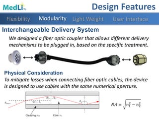 Interchangeable Delivery System
We designed a fiber optic coupler that allows different delivery
mechanisms to be plugged in, based on the specific treatment.
Physical Consideration
To mitigate losses when connecting fiber optic cables, the device
is designed to use cables with the same numerical aperture.
𝑁𝐴 = 𝑛1
2
− 𝑛2
2
Modularity Light WeightFlexibility
Design Features
User Interface
 