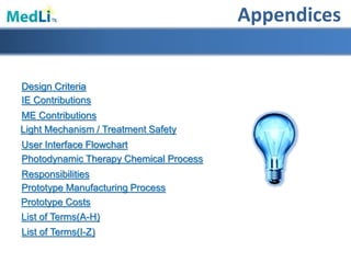 Appendices
IE Contributions
User Interface Flowchart
Design Criteria
Photodynamic Therapy Chemical Process
Responsibilities
Light Mechanism / Treatment Safety
ME Contributions
Prototype Manufacturing Process
List of Terms(A-H)
List of Terms(I-Z)
Prototype Costs
 