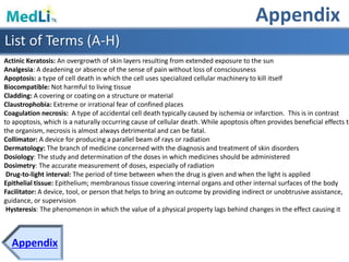 Appendix
Appendix
List of Terms (A-H)
Actinic Keratosis: An overgrowth of skin layers resulting from extended exposure to the sun
Analgesia: A deadening or absence of the sense of pain without loss of consciousness
Apoptosis: a type of cell death in which the cell uses specialized cellular machinery to kill itself
Biocompatible: Not harmful to living tissue
Cladding: A covering or coating on a structure or material
Claustrophobia: Extreme or irrational fear of confined places
Coagulation necrosis: A type of accidental cell death typically caused by ischemia or infarction. This is in contrast
to apoptosis, which is a naturally occurring cause of cellular death. While apoptosis often provides beneficial effects to
the organism, necrosis is almost always detrimental and can be fatal.
Collimator: A device for producing a parallel beam of rays or radiation
Dermatology: The branch of medicine concerned with the diagnosis and treatment of skin disorders
Dosiology: The study and determination of the doses in which medicines should be administered
Dosimetry: The accurate measurement of doses, especially of radiation
Drug-to-light interval: The period of time between when the drug is given and when the light is applied
Epithelial tissue: Epithelium; membranous tissue covering internal organs and other internal surfaces of the body
Facilitator: A device, tool, or person that helps to bring an outcome by providing indirect or unobtrusive assistance,
guidance, or supervision
Hysteresis: The phenomenon in which the value of a physical property lags behind changes in the effect causing it
 