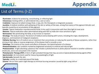 Appendix
Appendix
Illuminator: A device for producing, concentrating, or reflecting light
Intravenous: Existing within, or administered into, a vein or veins.
Irradiation: Exposure to radiant energy (heat, x-rays, etc.) for therapeutic or diagnostic purposes
Jaundice: A medical condition with yellowing of the skin or whites of the eyes, arising from excess of the pigment bilirubin and
typically caused by an accumulation of bile pigment
Levulan: Topical medication manufactured by DUSA, to be used in conjunction with their blue light to treat acne
Metvixia: Topical medication often administered along with PDT to make skin more sensitive to light
Noninvasive: Not penetrating the body, as by incision or injection
Oncology: The study of Cancer. The branch of medical science dealing with tumors, including the origin, development,
diagnosis, and treatment of malignant neoplasms
Palliative Nursing: form of medical care or treatment that concentrates on reducing the severity of diease symptoms, rather than
striving to halt, delay or reverse progression of the disease itself or provide a cure
Pathology: The Science of the causes and effects of diseases, the typical behavior of a disease
Photosensitization: skin condition marked by heightened sensitivity to artificial and natural light
Photosensitizer: A light-absorbing substance that initiates a photochemical or photo-physical reaction in another substance
(molecule), and is not consumed in the reaction
Photodynamic Therapy (PDT): A form of light-activated therapy that may use oral or topical photosensitizing agents (PSA)
Spectrometer: An instrument used for measuring wavelengths of light
Sub-dermally: beneath the skin
Topically: Locally; to a restricted area of the body
Zimmer: the air hose used in light therapy to minimize burning sensation caused by light using cold air
List of Terms (I-Z)
 