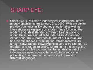  Sharp Eye is Pakistan's independent international news
agency established on January 3rd, 2000. With the aim to
provide true news to T.V channels, national as well as
international newspapers on modern lines following the
modern and latest standards; “Sharp Eye” is working
under the supervision of its founder Mian Muhammad
Azhar Amin. He is renowned Journalist of Pakistan and
has the experience of working for Pakistani as well as
foreign Newspapers, News Agencies and a TV Channel as
reporter, anchor, editor and Chief Editor. In the light of his
experiences he felt the need for the establishment of an
independent news agency that could be a source for
presenting true news to media all over the world in
different languages.
 
