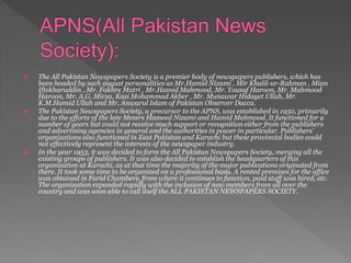 The All Pakistan Newspapers Society is a premier body of newspapers publishers, which has
been headed by such august personalities as Mr.Hamid Nizami , Mir Khalil-ur-Rahman , Mian
Iftekharuddin , Mr. Fakhre Matri , Mr.Hamid Mahmood, Mr. Yousuf Haroon, Mr. Mahmood
Haroon, Mr. A.G. Mirza, Kazi Mohammad Akber , Mr. Munawar Hidayet Ullah, Mr.
K.M.Hamid Ullah and Mr. Anwarul Islam of Pakistan Observer Dacca.
 The Pakistan Newspapers Society, a precursor to the APNS, was established in 1950, primarily
due to the efforts of the late Messrs Hameed Nizami and Hamid Mahmood. It functioned for a
number of years but could not receive much support or recognition either from the publishers
and advertising agencies in general and the authorities in power in particular. Publishers'
organizations also functioned in East Pakistan and Karachi but these provincial bodies could
not effectively represent the interests of the newspaper industry.
 In the year 1953, it was decided to form the All Pakistan Newspapers Society, merging all the
existing groups of publishers. It was also decided to establish the headquarters of this
organization at Karachi, as at that time the majority of the major publications originated from
there. It took some time to be organized on a professional basis. A rented premises for the office
was obtained in Farid Chambers, from where it continues to function, paid staff was hired, etc.
The organization expanded rapidly with the inclusion of new members from all over the
country and was soon able to call itself the ALL PAKISTAN NEWSPAPERS SOCIETY.
 